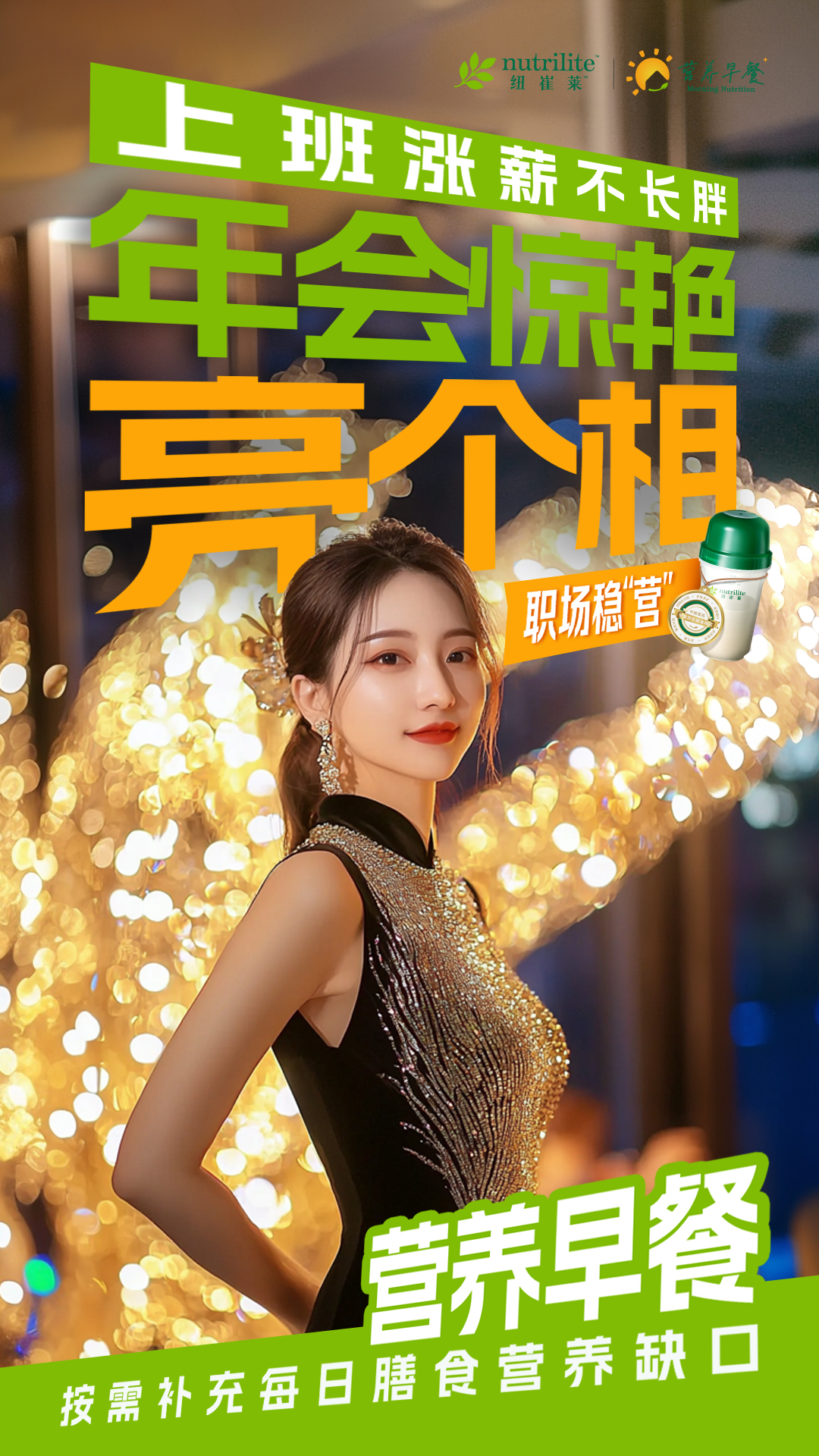 nutrilite 纽崔莱
 上班涨薪不长胖
 年会惊艳亮个相
 营养早餐
 按需补充每日膳食营养缺口
营养早餐 Morning Nutrition
职场稳“营”