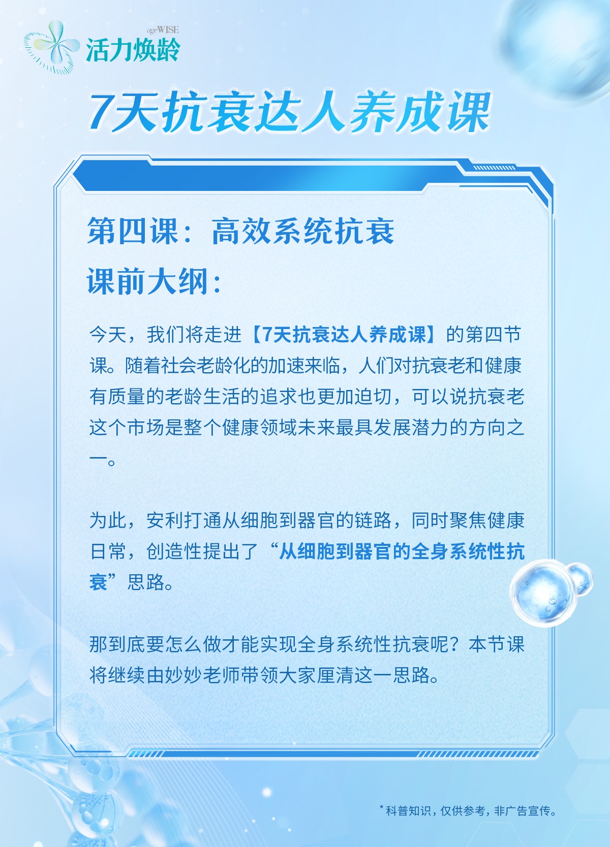 活力焕龄
 7天抗衰达人养成课
 第四课：高效系统抗衰
 课前大纲：
 今天，我们将走进【7天抗衰达人养成课】的第四节课。随着社会老龄化的加速来临，人们对抗衰老和健康有质量的老龄生活的追求也更加迫切，可以说抗衰老这个市场是整个健康领域未来最具发展潜力的方向之一。
 为此，安利打通从细胞到器官的链路，同时聚焦健康日常，创造性提出了“从细胞到器官的全身系统性抗衰”思路。
 那到底要怎么做才能实现全身系统性抗衰呢？本节课将继续由妙妙老师带领大家厘清这一思路。