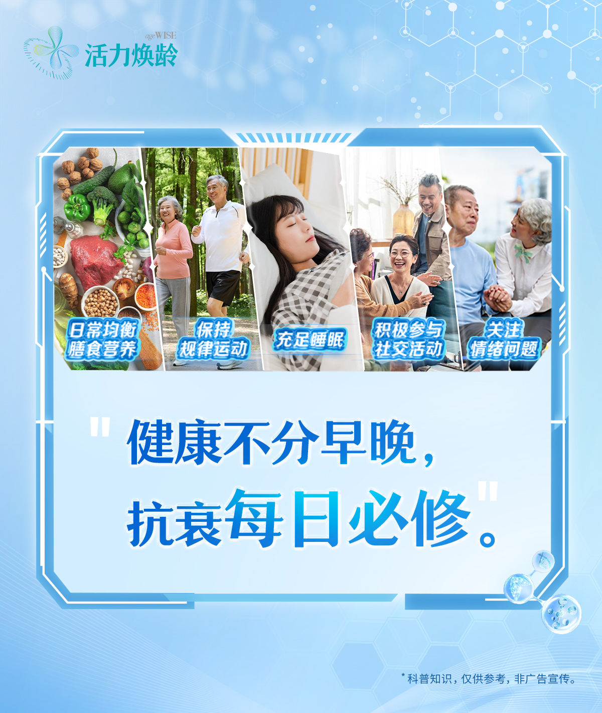 活力焕龄
 日常均衡膳食营养
 保持规律运动
 充足睡眠
 积极参与社交活动
 关注情绪问题
 健康不分早晚，抗衰每日必修。
 *科普知识，仅供参考，非广告宣传。