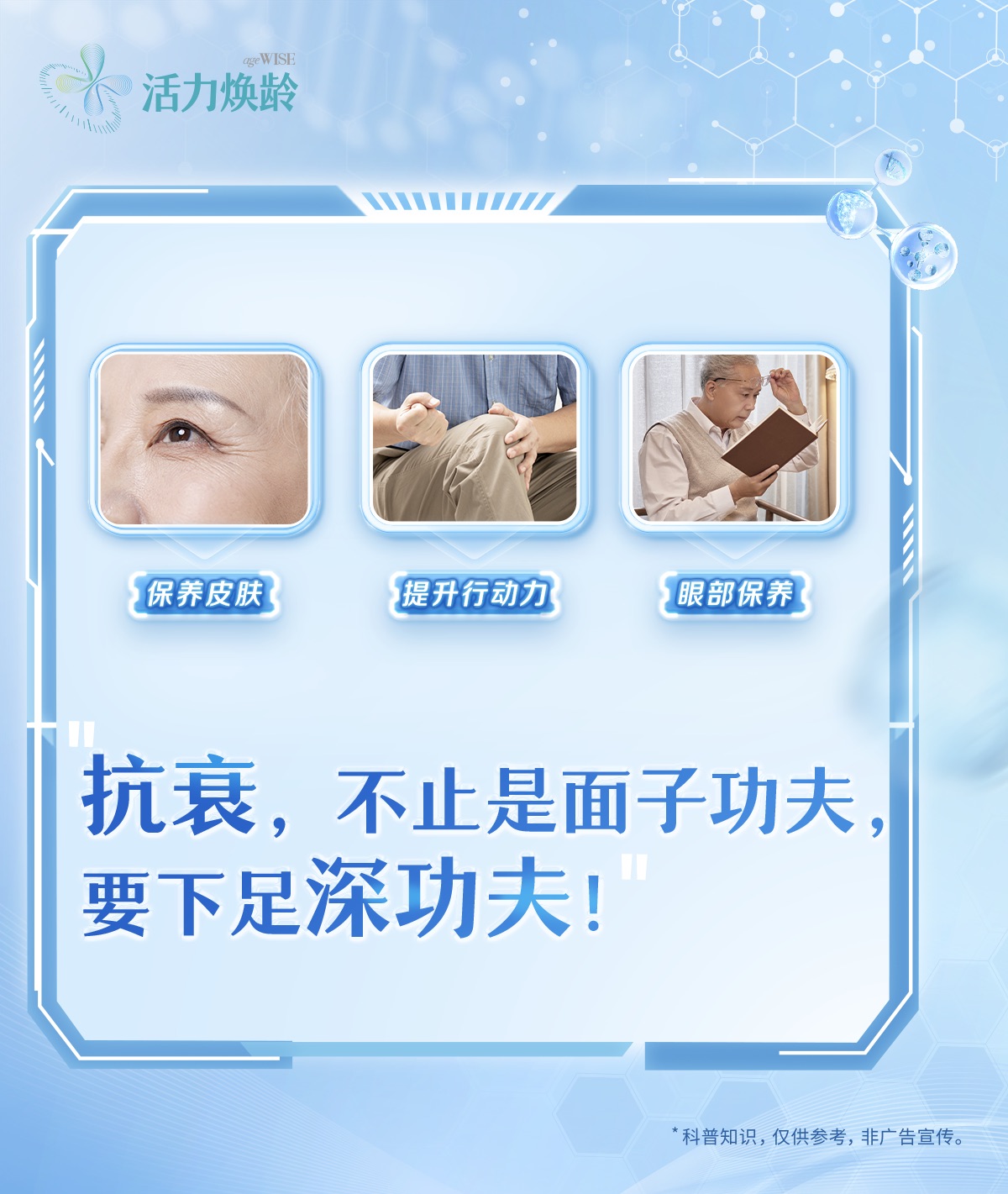 活力焕龄
 保养皮肤
 提升行动力
 眼部保养
 抗衰，不止是面子功夫，要下足深功夫！
 *科普知识，仅供参考，非广告宣传。