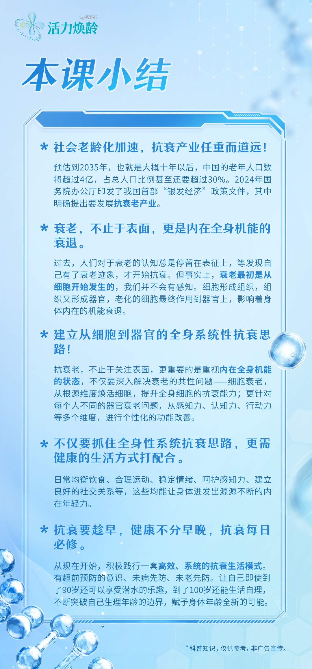 活力焕龄
 本课小结
 社会老龄化加速，抗衰产业任重而道远！
 预估到2035年，也就是大概十年以后，中国的老年人口数将超过4亿，占总人口比例甚至还要超过30%。2024年国务院办公厅印发了我国首部“银发经济”政策文件，其中明确提出要发展抗衰老产业。
 衰老，不止于表面，更是内在全身机能的衰退。
 过去，人们对于衰老的认知总是停留在表征上，等发现自己有了衰老迹象，才开始抗衰。但事实上，衰老最初是从细胞开始发生的，我们并不会有所感知。细胞形成组织，组织又形成器官，老化的细胞最终作用到器官上，影响着身体内在的机能衰退。
 建立从细胞到器官的全身系统性抗衰思路！
 抗衰老，不止于关注表面，更重要的是重视内在全身机能的状态，不仅要深入解决衰老的共性问题——细胞衰老，从根源维度焕活细胞，提升全身细胞的抗衰能力；更针对每个人不同的器官衰老问题，从感知力、认知力、行动力等多个维度，进行个性化的功能改善。
 不仅要抓住全身性系统抗衰思路，更需健康的生活方式打配合。
 日常均衡饮食、合理运动、稳定情绪、呵护感知力、建立良好的社交关系等，这些均能让身体迸发出源源不断的内在年轻力。
 抗衰要趁早，健康不分早晚，抗衰每日必修。
 从现在开始，积极践行一套高效、系统的抗衰生活模式。有超前预防的意识、未病先防、未老先防。让自己即使到了90岁还可以享受潜水的乐趣，到了100岁还能生活自理，不断突破自己生理年龄的边界，赋予身体年龄全新的可能。
*科普知识，仅供参考，非广告宣传。