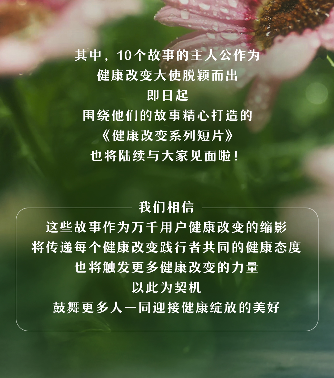 其中，10个故事的主人公作为
健康改变大使脱颖而出
即日起
围绕他们的故事精心打造的
《健康改变系列短片》
也将陆续与大家见面啦！

我们相信
这些故事作为万千用户健康改变的缩影
将传递每个健康改变践行者共同的健康态度
也将触发更多健康改变的力量
以此为契机
鼓舞更多人一同迎接健康绽放的美好