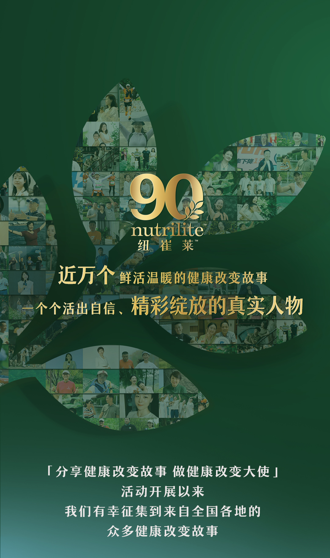 nutrilite

纽崔莱

近万个鲜活温暖的健康改变故事
一个个活出自信、精彩绽放的真实人物

「分享健康改变故事 做健康改变大使」

活动开展以来
我们有幸征集到来自全国各地的
众多健康改变故事
