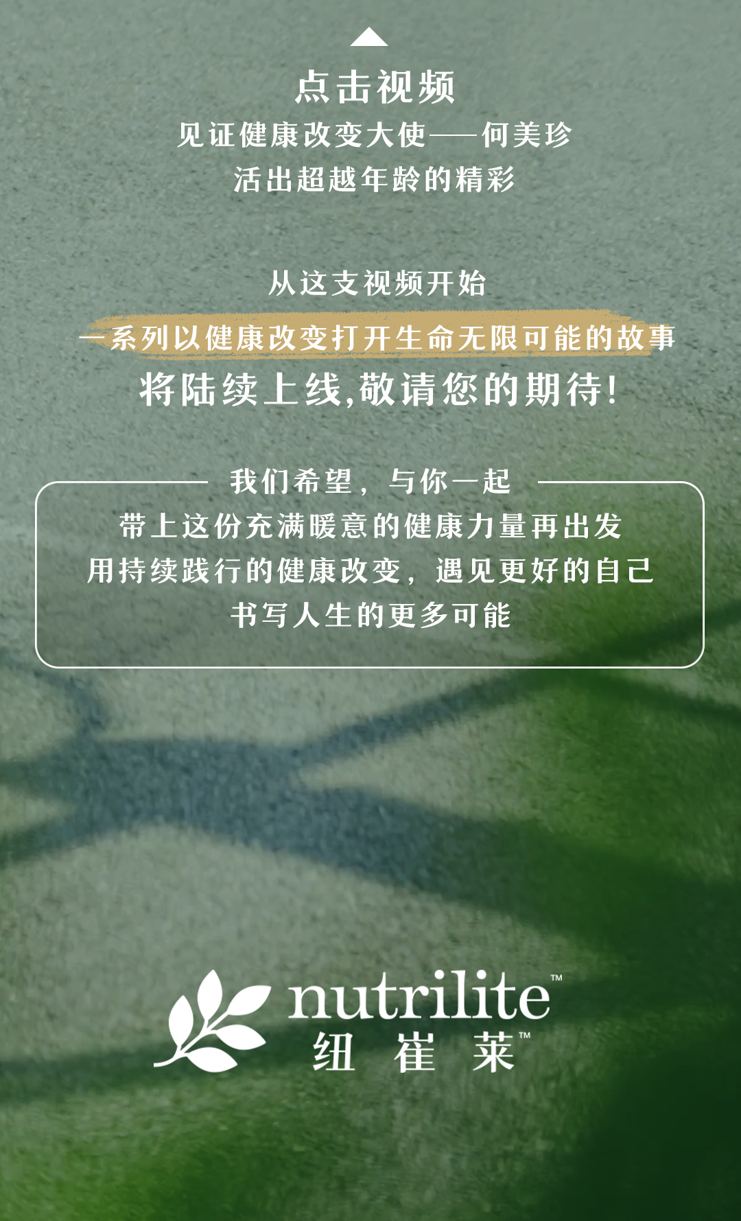 点击视频
见证健康改变大使——何美珍
活出超越年龄的精彩

从这支视频开始
一系列以健康改变打开生命无限可能的故事
将陆续上线，敬请您的期待！

我们希望，与你一起
带上这份充满暖意的健康力量再出发
用持续践行的健康改变，遇见更好的自己
书写人生的更多可能

nutrilite 纽崔莱