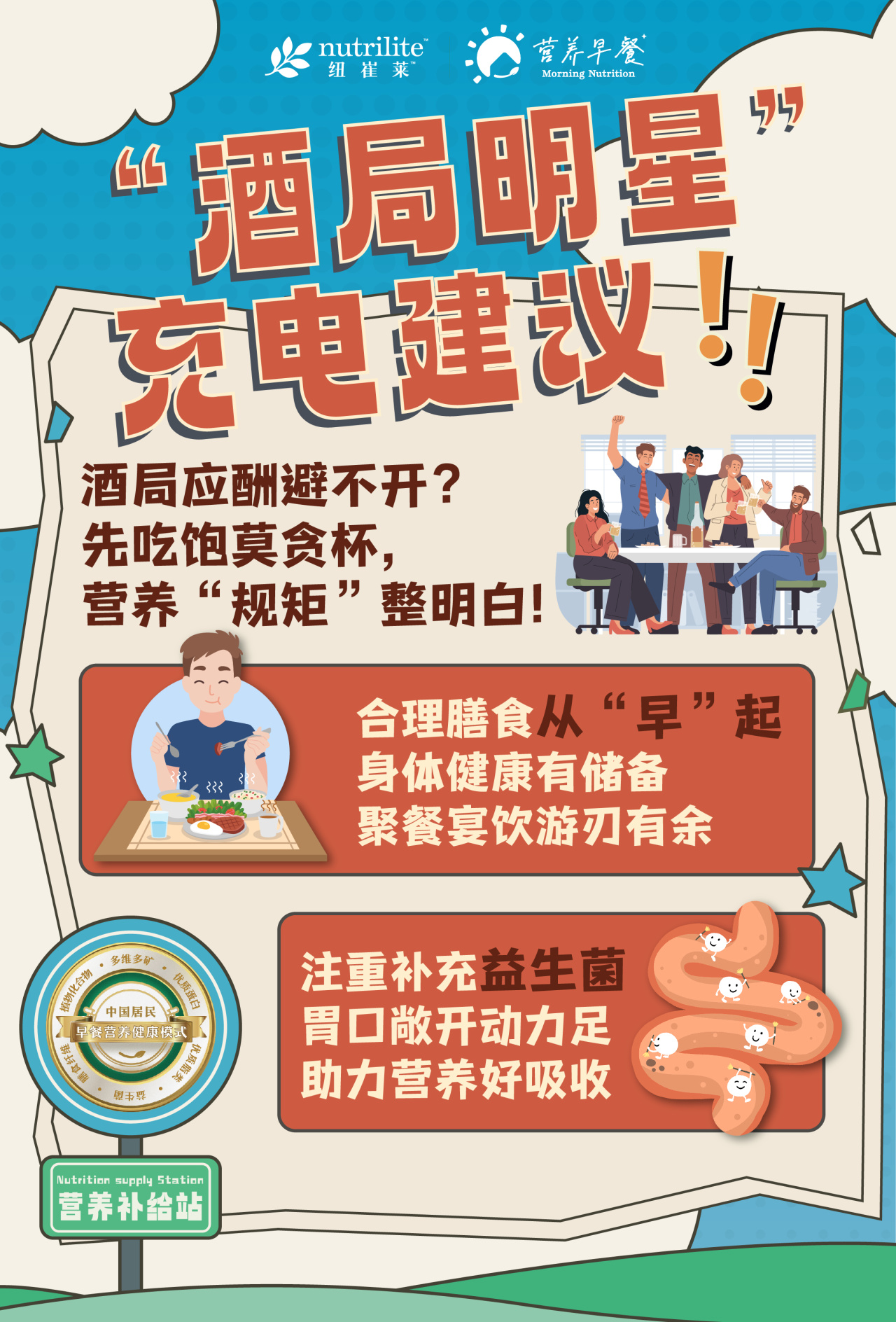 “酒局明星”充电建议！！

酒局应酬避不开？
先吃饱莫贪杯，
营养“规矩”整明白！

合理膳食从“早”起
身体健康有储备
聚餐宴饮游刃有余

注重补充益生菌
胃口敞开动力足
助力营养好吸收