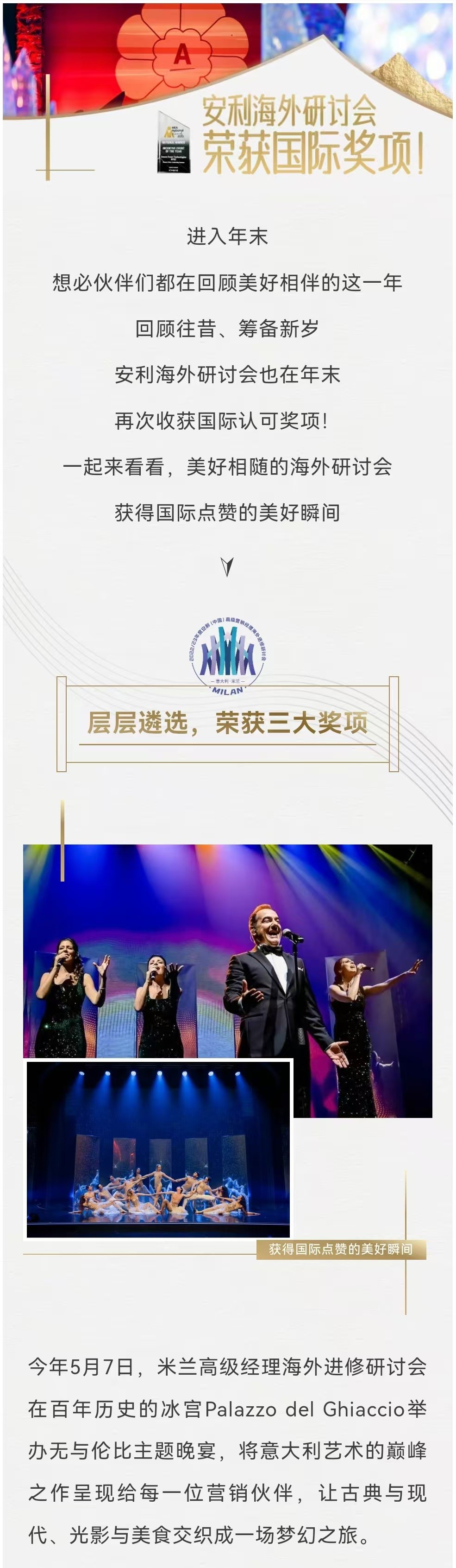 安利海外研讨会荣获国际奖项！

进入年末
想必伙伴们都在回顾美好相伴的这一年
回顾往昔、筹备新岁
安利海外研讨会也在年末
再次收获国际认可奖项！
一起来看看，美好相随的海外研讨会
获得国际点赞的美好瞬间

层层遴选，荣获三大奖项

今年5月7日，米兰高级经理海外进修研讨会在百年历史的冰宫Palazzo del Ghiaccio举办无与伦比主题晚宴，将意大利艺术的巅峰之作呈现给每一位营销伙伴，让古典与现代、光影与美食交织成一场梦幻之旅。