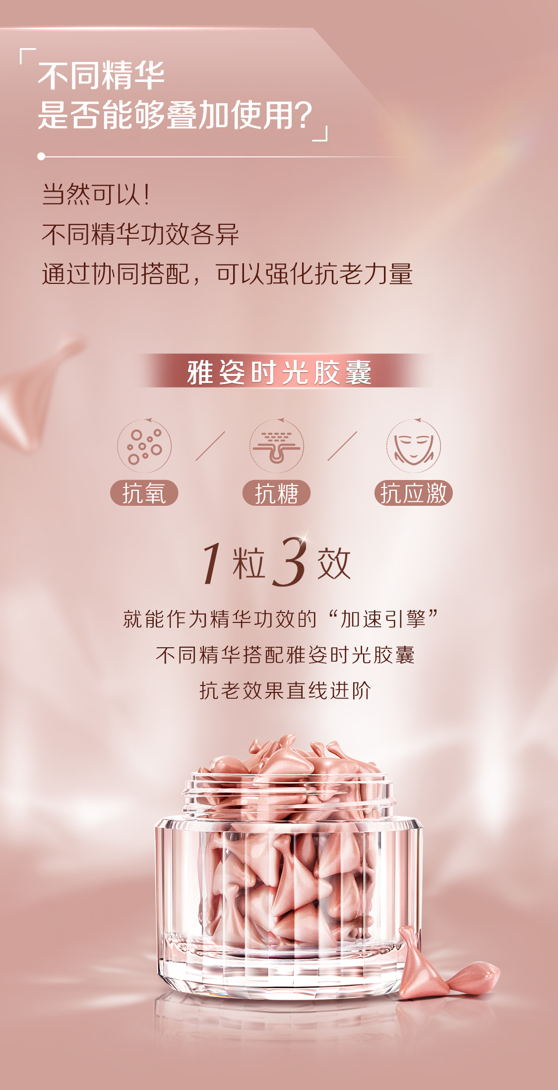 不同精华
是否能够叠加使用？

当然可以！
不同精华功效各异
通过协同搭配，可以强化抗老力量

雅姿时光胶囊

抗氧化 / 抗糖 / 抗应激

1粒3效

就能作为精华功效的“加速引擎”
不同精华搭配雅姿时光胶囊
抗老效果直线进阶