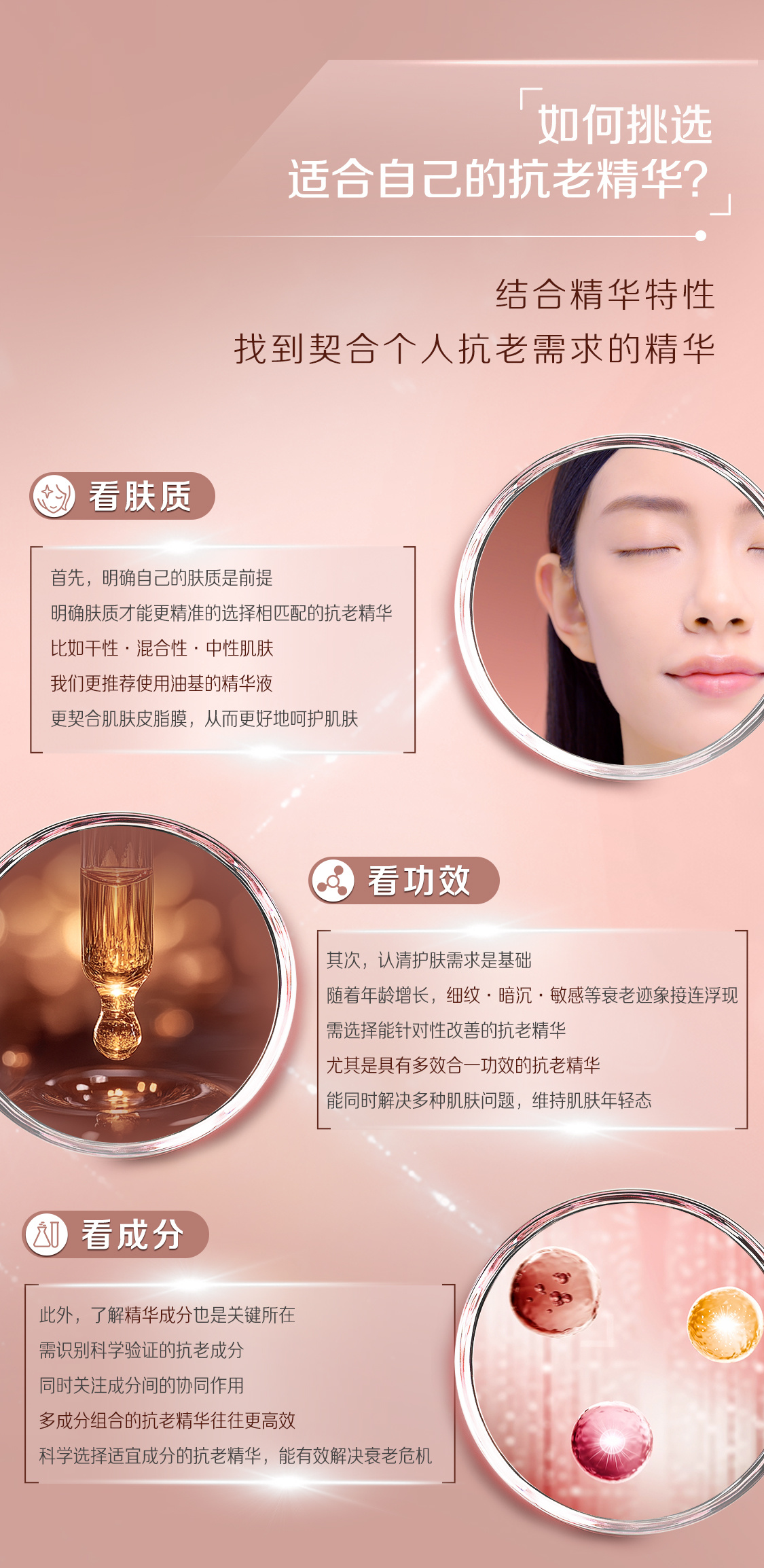 如何挑选
适合自己的抗老精华？

结合精华特性
找到契合个人抗老需求的精华

看肤质
首先，明确自己的肤质是前提
明确肤质才能更精准的选择相匹配的抗老精华
比如干性、混合性、中性肌肤
我们更推荐使用油基的精华液
更契合肌肤皮脂膜，从而更好地呵护肌肤

看功效
其次，认清护肤需求是基础
随着年龄增长，细纹、暗沉、敏感等衰老迹象接连浮现
需选择能针对性改善的抗老精华
尤其是具有多效合一功效的抗老精华
能同时解决多种肌肤问题，维持肌肤年轻态

看成分
此外，了解精华成分也是关键所在
需识别科学验证的抗老成分
同时关注成分间的协同作用
多成分组合的抗老精华往往更高效
科学选择适宜成分的抗老精华，能有效解决衰老危机