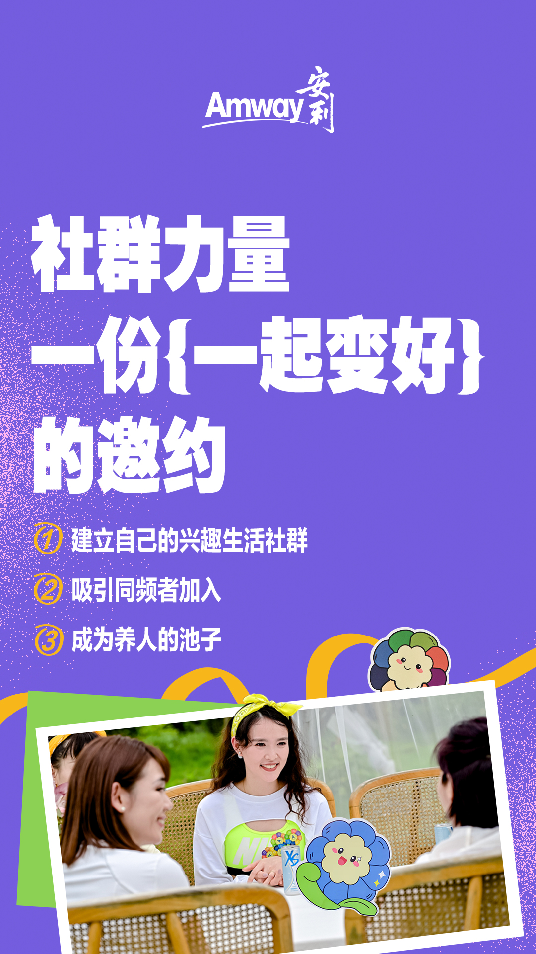 Amway安利
 社群力量
 一份{一起变好}的邀约
 建立自己的兴趣生活社群
 吸引同频者加入
 成为养人的池子