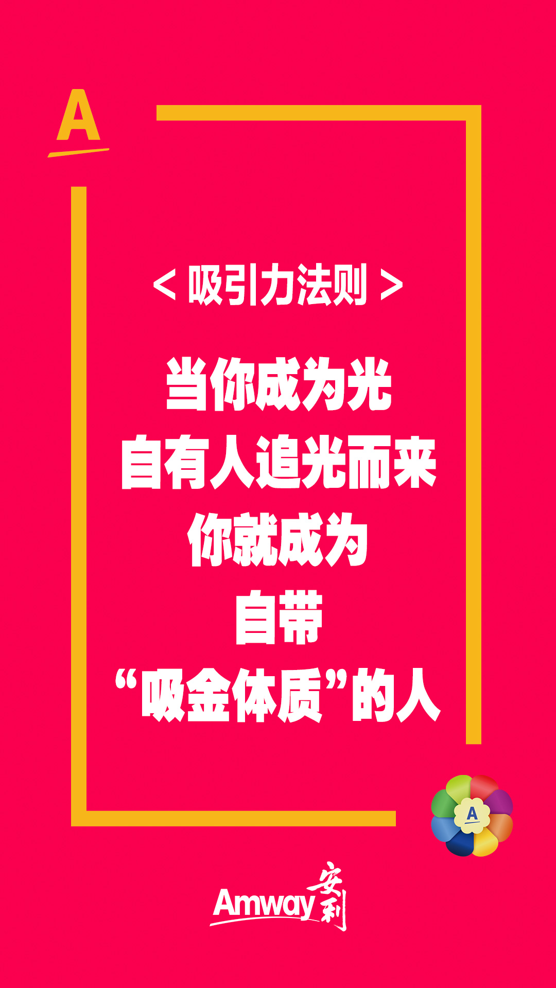A
 <吸引力法则>
 当你成为光
 自有人追光而来
 你就成为
 自带
 “吸金体质”的人
 Amway安利