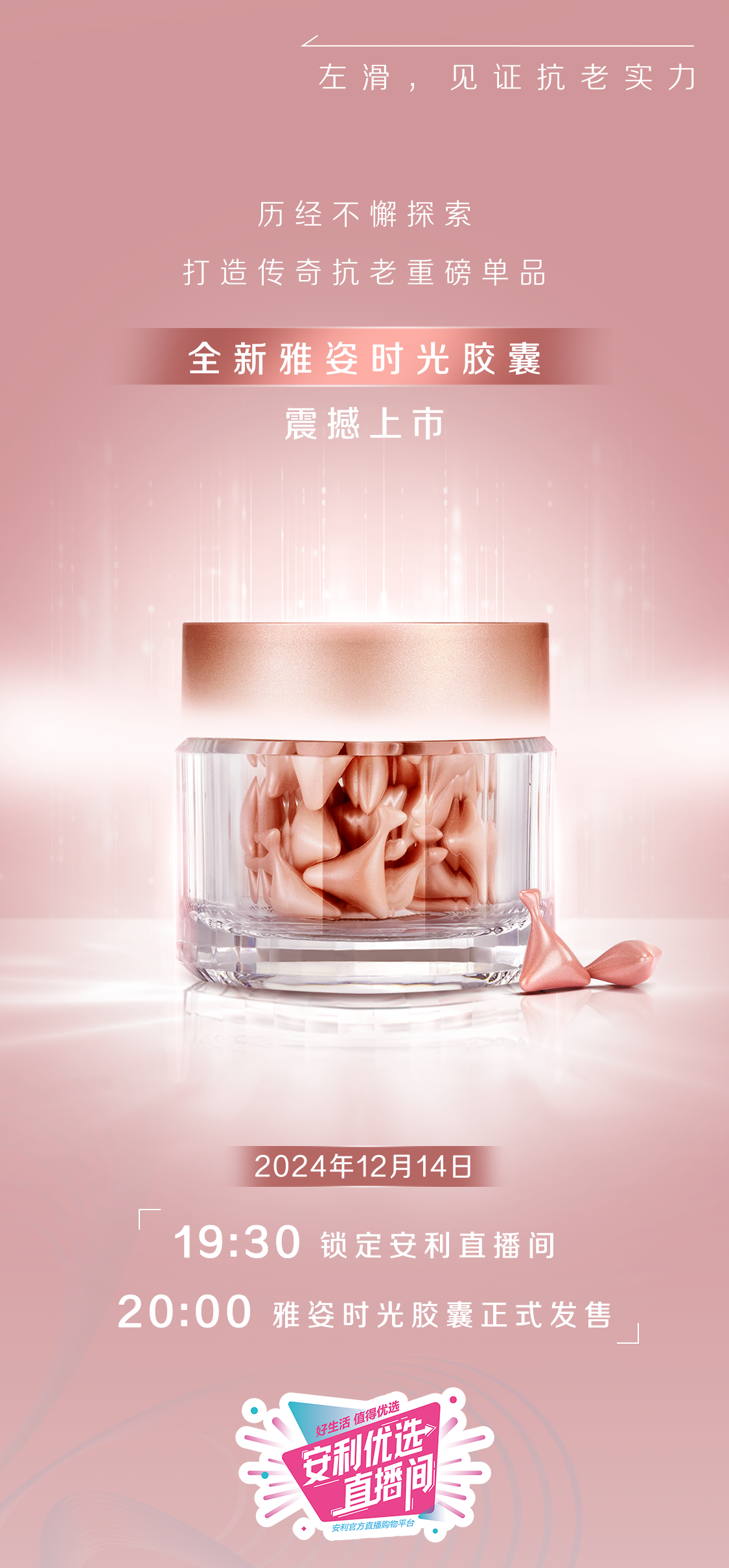 左滑，见证抗老实力

历经不懈探索
打造传奇抗老重磅单品

全新雅姿时光胶囊
震撼上市

2024年12月14日
19:30 锁定安利直播间
20:00 雅姿时光胶囊正式发售
