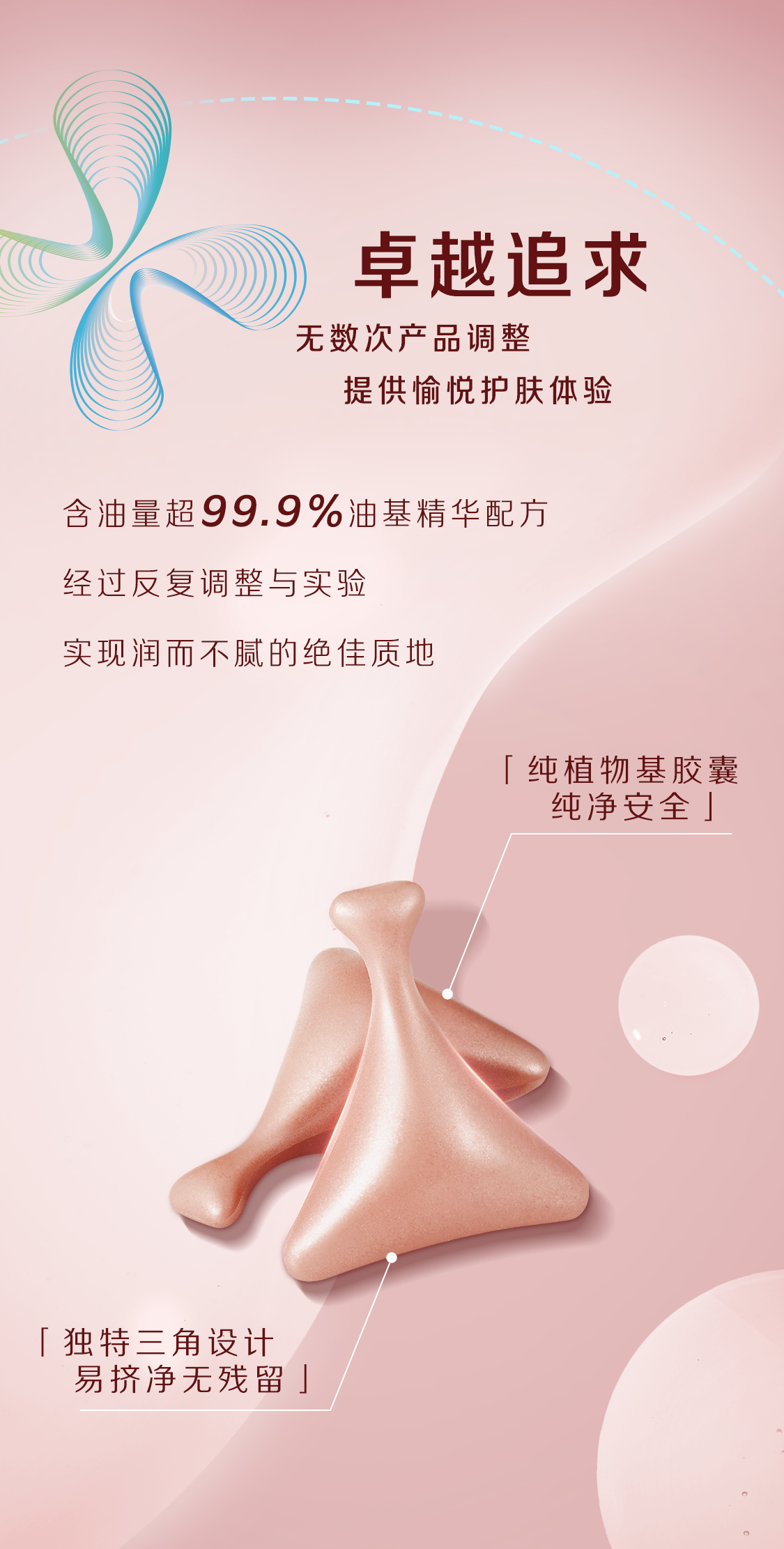 卓越追求
无数次产品调整
提供愉悦护肤体验

含油量超99.9%油基精华配方
经过反复调整与实验
实现润而不腻的绝佳质地

[纯植物基胶囊 纯净安全]

[独特三角设计 易挤净无残留]