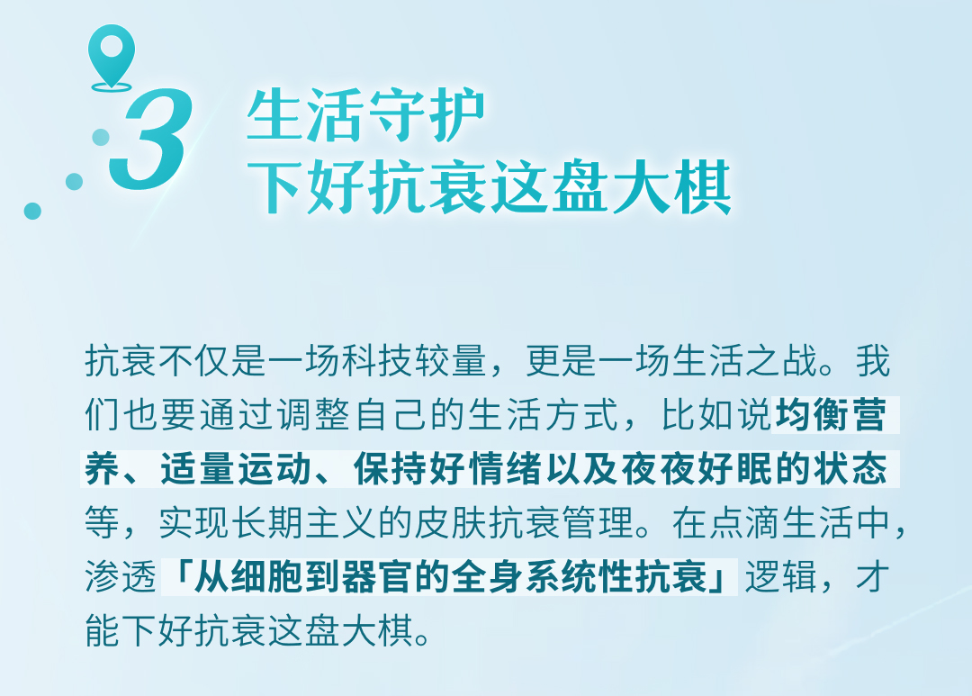 生活守护
下好抗衰这盘大棋

抗衰不仅是一场科技较量，更是一场生活之战。我们也要通过调整自己的生活方式，比如说均衡营养、适量运动、保持好情绪以及夜夜好眠的状态等，实现长期主义的皮肤抗衰管理。在点滴生活中，渗透「从细胞到器官的全身系统性抗衰」逻辑，才能下好抗衰这盘大棋。