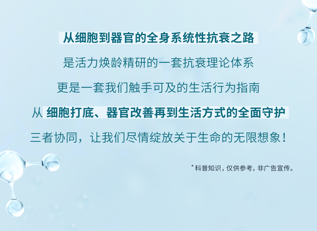 从细胞到器官的全身系统性抗衰之路

是活力焕龄精研的一套抗衰理论体系
更是一套我们触手可及的生活行为指南

从 细胞打底、器官改善再到生活方式的全面守护
三者协同，让我们尽情绽放关于生命的无限想象！

*科普知识，仅供参考，非广告宣传。