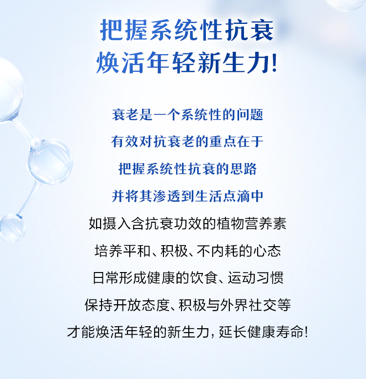 把握系统性抗衰
焕活年轻新生力!

衰老是一个系统性的问题
有效对抗衰老的重点在于
把握系统性抗衰的思路
并将其渗透到生活点滴中

如摄入含抗衰功效的植物营养素
培养平和、积极、不内耗的心态
日常形成健康的饮食、运动习惯
保持开放态度、积极与外界社交等

才能焕活年轻的新生力，延长健康寿命!