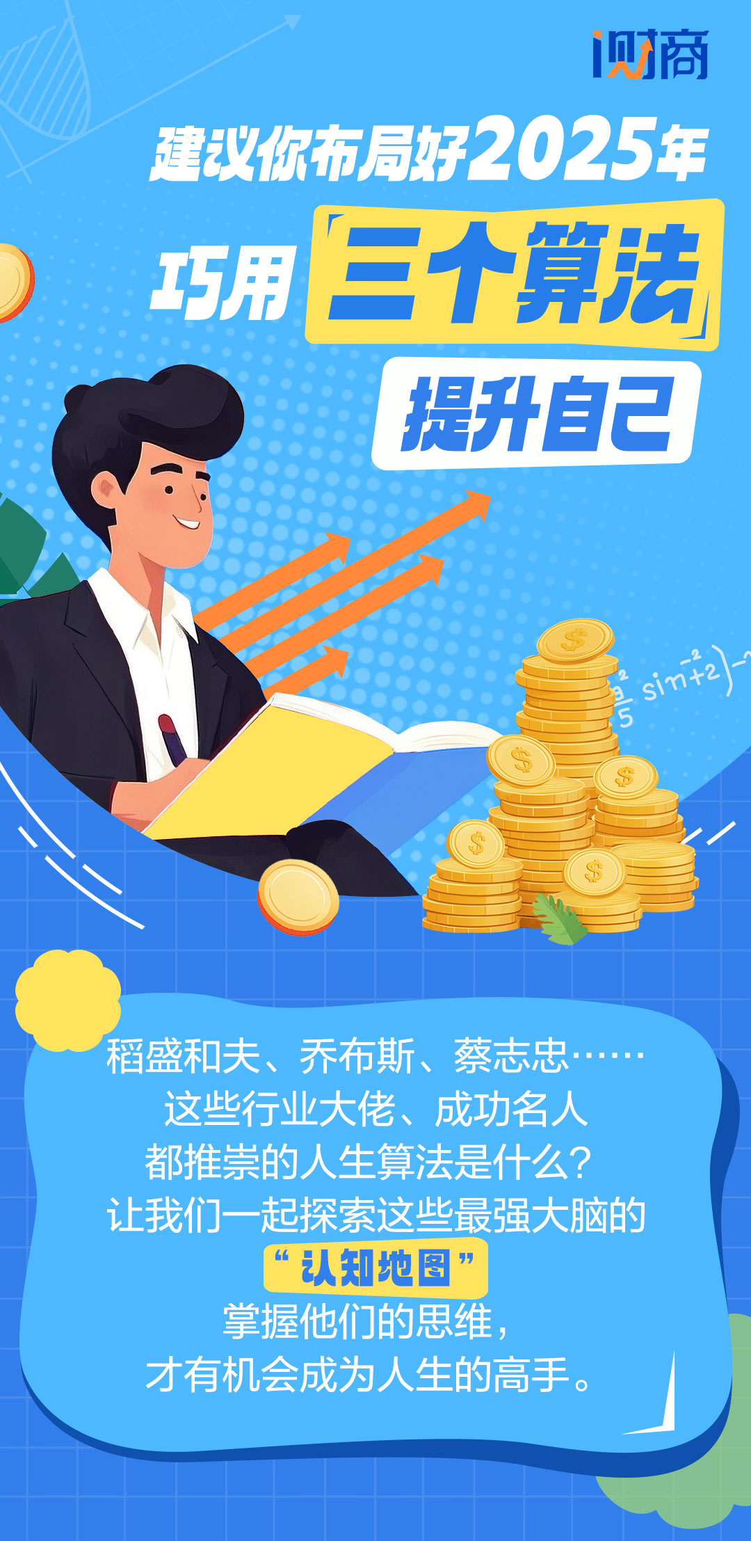 建议你布局好2025年
 巧用三个算法提升自己
 稻盛和夫、乔布斯、蔡志忠……这些行业大佬、成功名人都推崇的人生算法是什么？让我们一起探索这些最强大脑的“认知地图”掌握他们的思维，才有机会成为人生的高手。