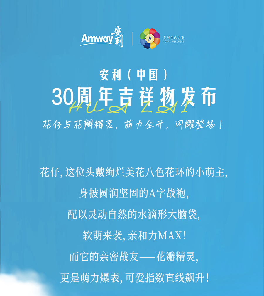 安利（中国）

30周年吉祥物发布

花仔与花瓣精灵，萌力全开，闪耀登场！

花仔，这位头戴绚烂美花八色花环的小萌主，
身披圆润坚固的A字战袍，
配以灵动自然的水滴形大脑袋，
软萌来袭，亲和力MAX！

而它的亲密战友——花瓣精灵，
更是萌力爆表，可爱指数直线飙升！