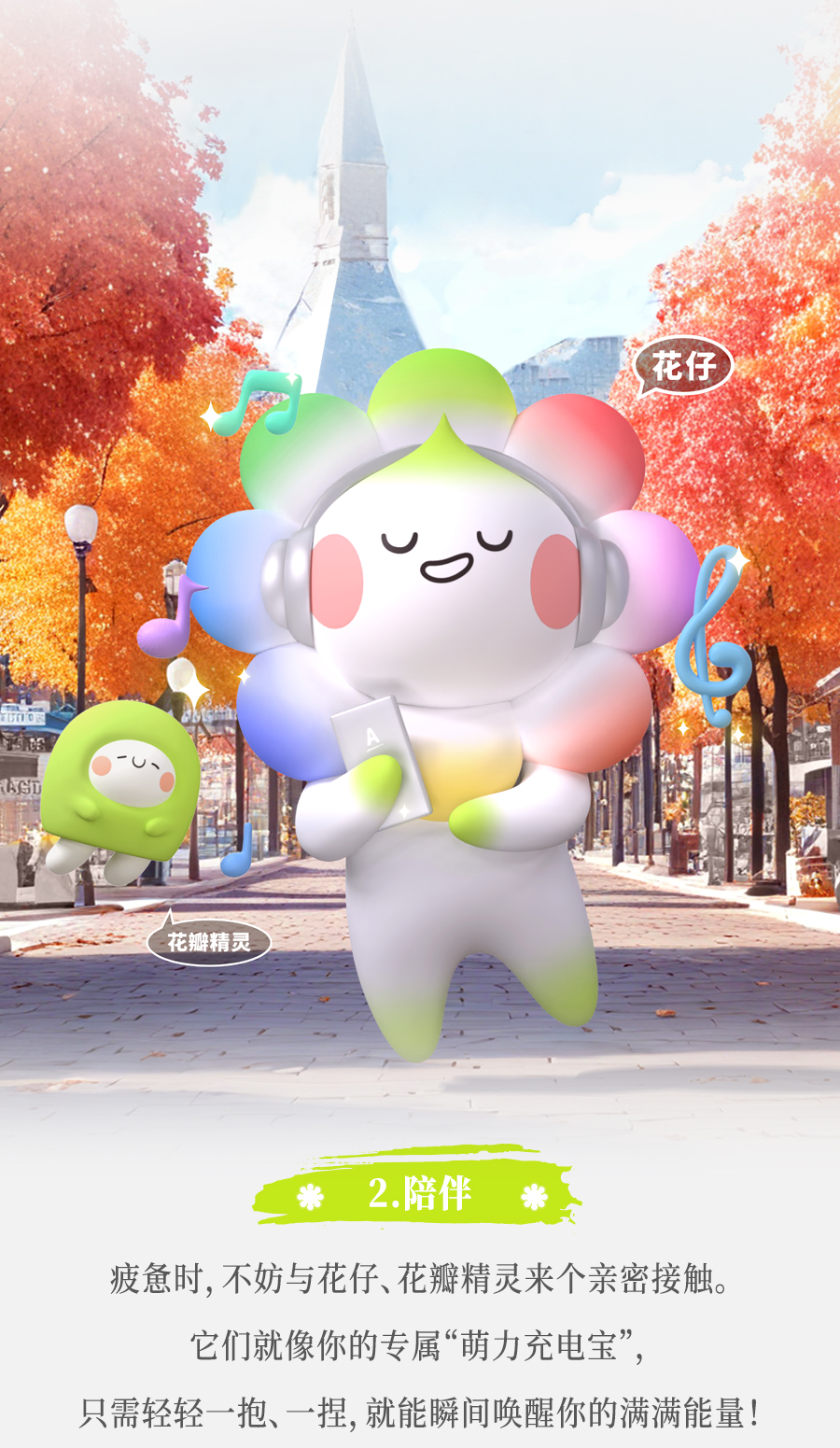 花仔

花瓣精灵

2.陪伴

疲惫时，不妨与花仔、花瓣精灵来个亲密接触。

它们就像你的专属“萌力充电宝”，

只需轻轻一抱、一捏，就能瞬间唤醒你的满满能量！