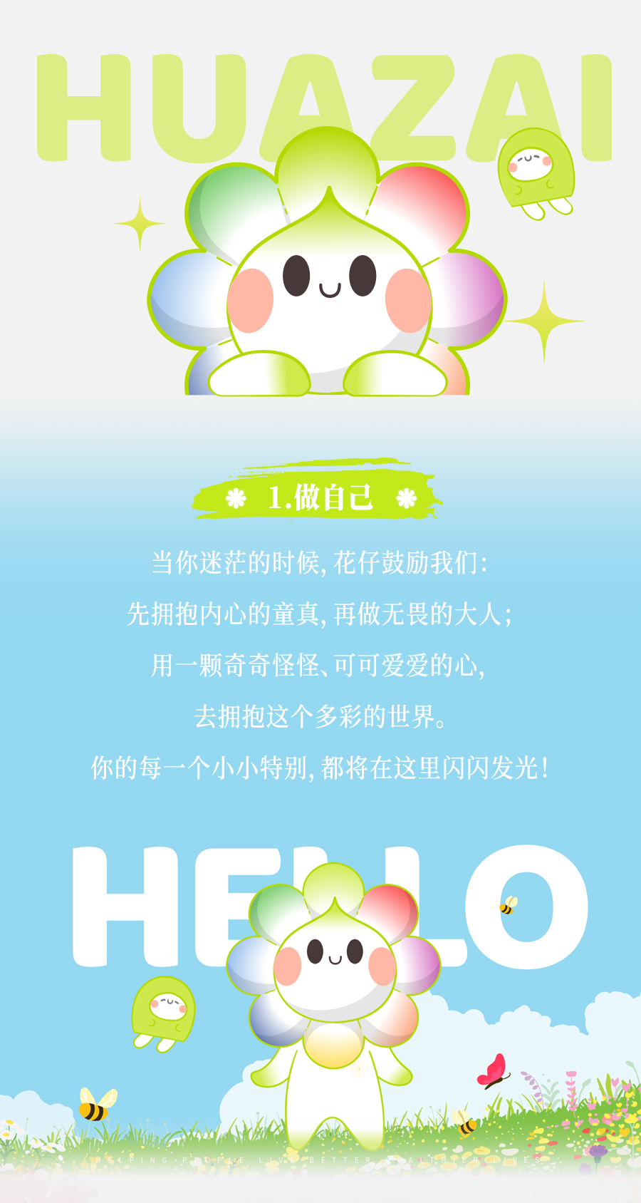 HUAZAI

1. 做自己

当你迷茫的时候，花仔鼓励我们：
先拥抱内心的童真，再做无畏的大人；
用一颗奇奇怪怪、可可爱爱的心，
去拥抱这个多彩的世界。
你的每一个小小特别，都将在这里闪闪发光！

HELLO