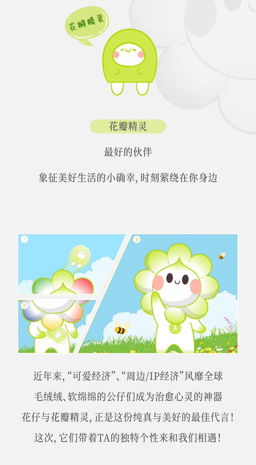 花瓣精灵

最好的伙伴

象征美好生活的小确幸，时刻萦绕在你身边

近年来，“可爱经济”、“周边/IP经济”风靡全球
毛绒绒、软绵绵的公仔们成为治愈心灵的神器
花仔与花瓣精灵，正是这份纯真与美好的最佳代言！
这次，它们带着TA的独特个性来和我们相遇！