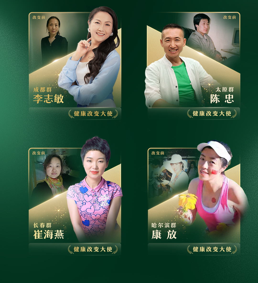 改变前
成都群
李志敏
健康改变大使

改变前
太原群
陈忠
健康改变大使

改变前
长春群
崔海燕
健康改变大使

改变前
哈尔滨群
康放
健康改变大使