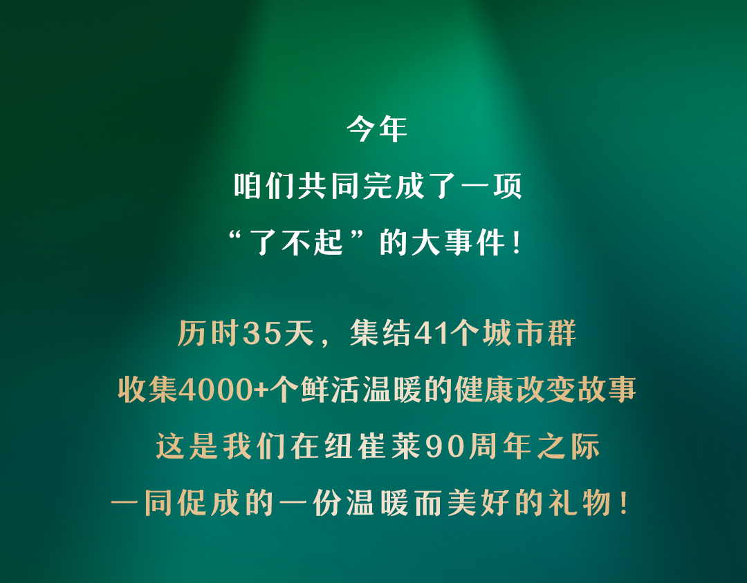 今年
咱们共同完成了一项
“了不起”的大事件！

历时35天，集结41个城市群
收集4000+个鲜活温暖的健康改变故事
这是我们在纽崔莱90周年之际
一同促成的一份温暖而美好的礼物！