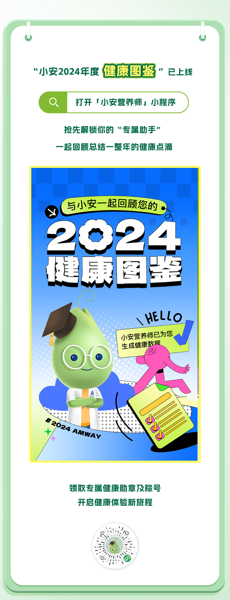 “小安2024年度 健康图鉴”已上线
 打开「小安营养师」小程序
 抢先解锁你的“专属助手”
 一起回顾总结一整年的健康点滴
 与小安一起回顾您的
 2024
 健康图鉴
 小安营养师已为您生成健康数据
 #2024 AMWAY
 领取专属健康勋章及称号
 开启健康体验新旅程