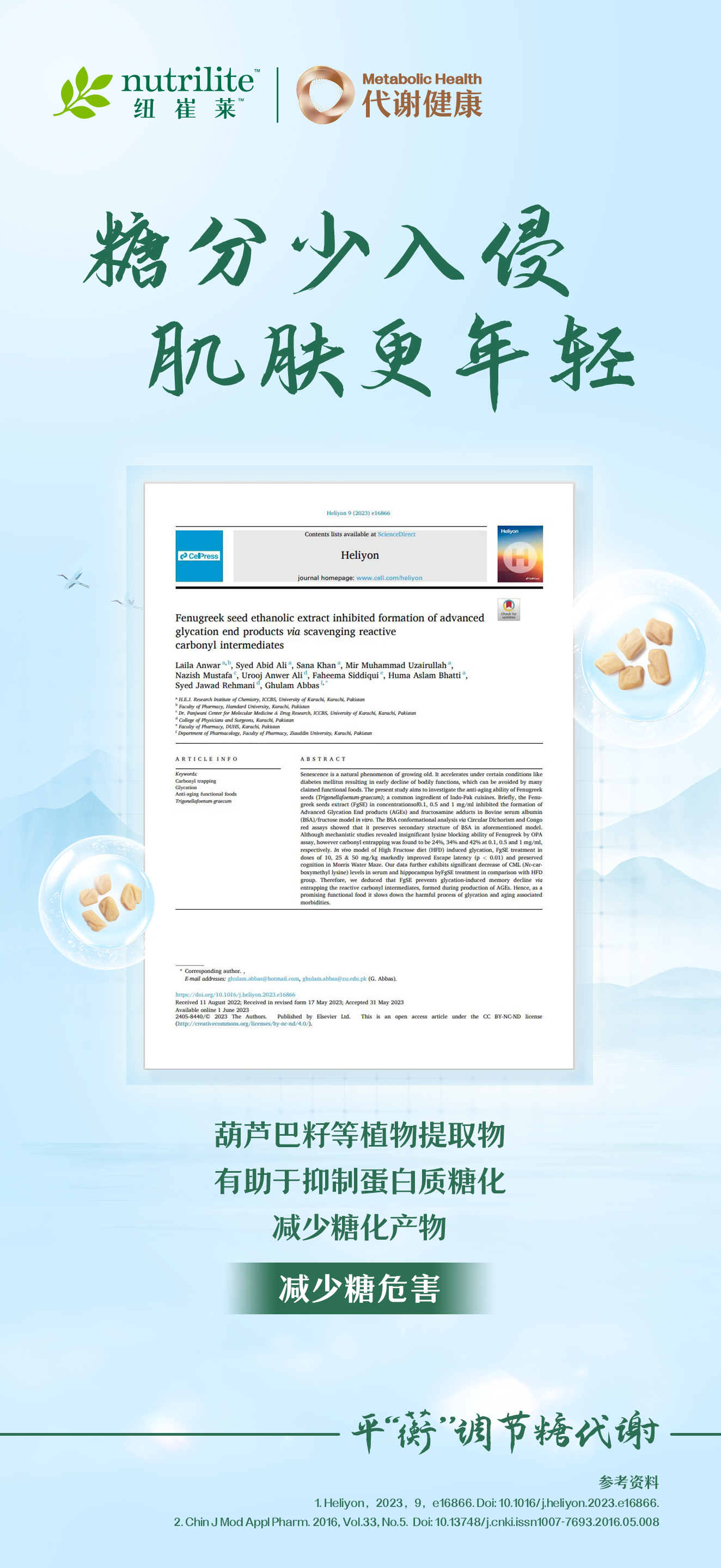 nutrilite 纽崔莱
 代谢健康 Metabolic Health
 糖分少入侵 肌肤更年轻
 Fenugreek seed ethanolic extract inhibited formation of advanced glycation end products via scavenging reactive carbonyl intermediates
 Laila Anwar, Syed Abid Ali, Sana Khan, Mir Muhammad Uzairullah, Nazish Mustafa, Urooj Anwer Ali, Rabenna Siddiqui, Huma Aslam Bhatti, Syed Jawad Rehmani, Ghulam Abbas
 葫芦巴籽等植物提取物有助于抑制蛋白质糖化 减少糖化产物减少糖危害
 平“蘅”调节糖代谢
参考资料:1.Heliyon,2023,9,e16866.Doi: 10.1016/j.heliyon.2023.e16866.2. Chin J Mod Appl Pharm, 2016, Vol.33,No.5. Doi: 10.13748/j.cnkiissn1007-7693.2016.05.008