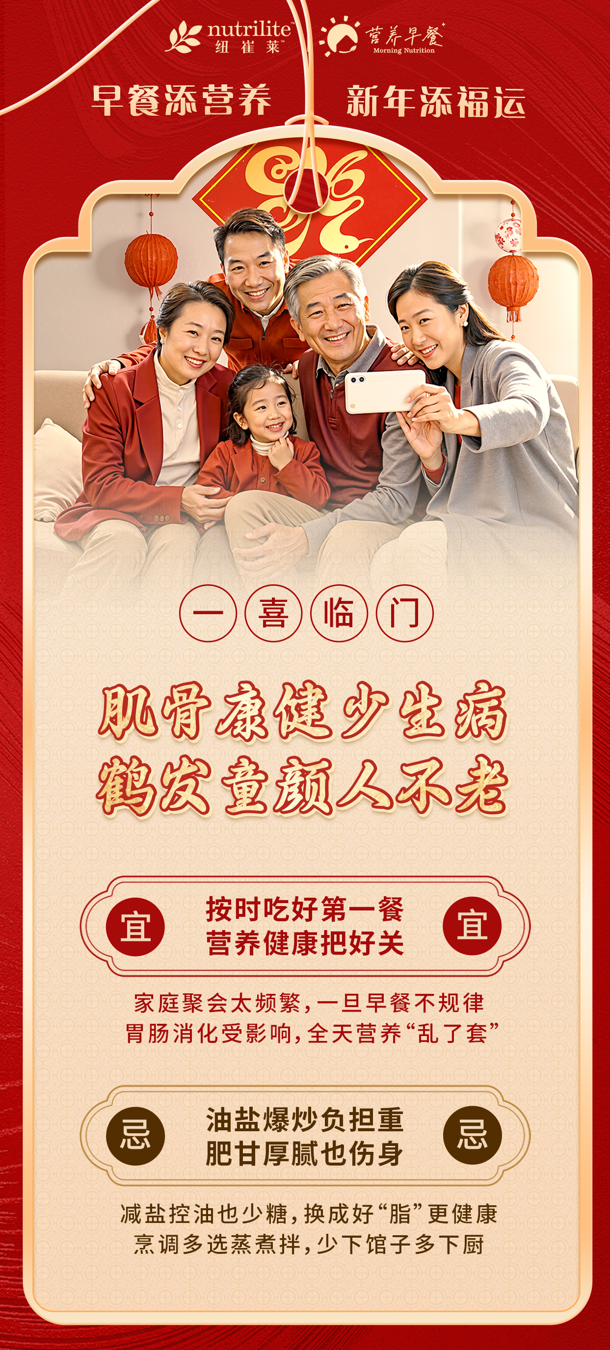 nutrilite纽崔莱
营养早餐
 早餐添营养 新年添福运
 一喜临门
 肌骨康健少生病 鹤发童颜人不老
 宜 按时吃好第一餐 营养健康把好关
 家庭聚会太频繁，一旦早餐不规律 胃肠消化受影响，全天营养“乱了套”
 忌 油盐爆炒负担重 肥甘厚腻也伤身
 减盐控油也少糖，换成好“脂”更健康 烹调多选蒸煮拌，少下馆子多下厨