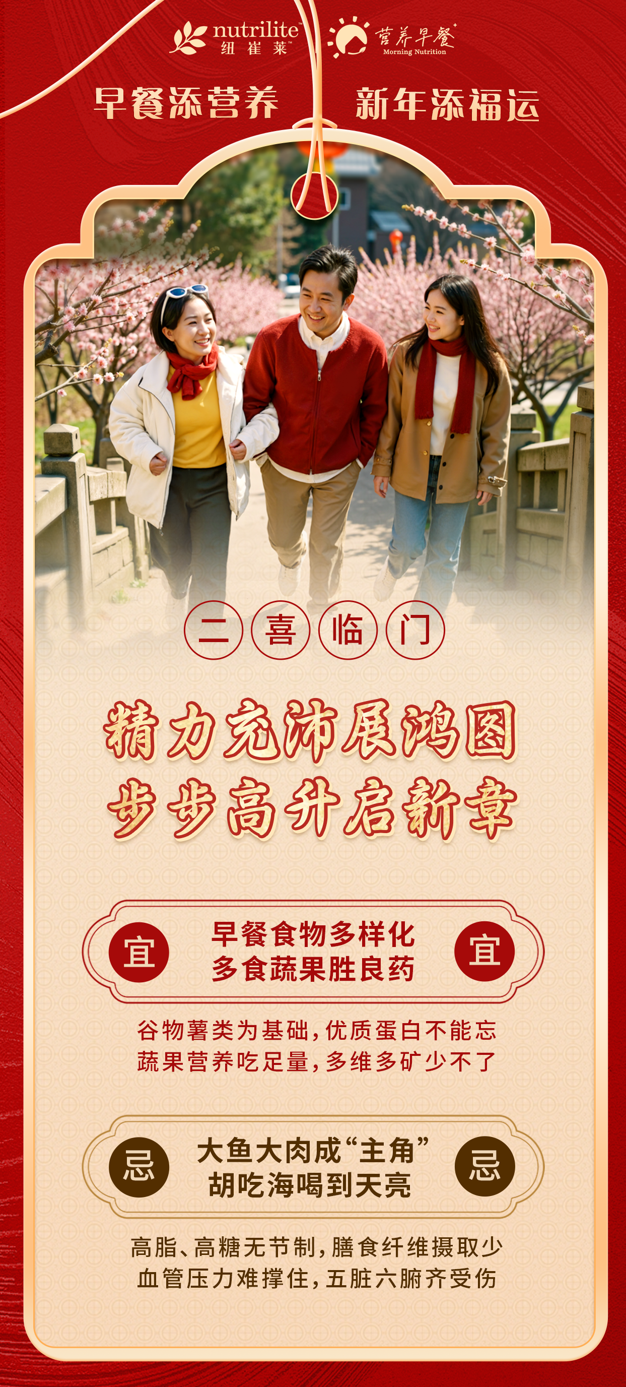 nutrilite纽崔莱
营养早餐
 早餐添营养 新年添福运
 二喜临门
 精力充沛展鸿图 步步高升启新章
 宜 早餐食物多样化 多食蔬果胜良药
 谷物薯类为基础，优质蛋白不能忘 蔬果营养吃足量，多维多矿少不了
 忌 大鱼大肉成“主角” 胡吃海喝到天亮
 高脂、高糖无节制，膳食纤维摄取少 血管压力难撑住，五脏六腑齐受伤