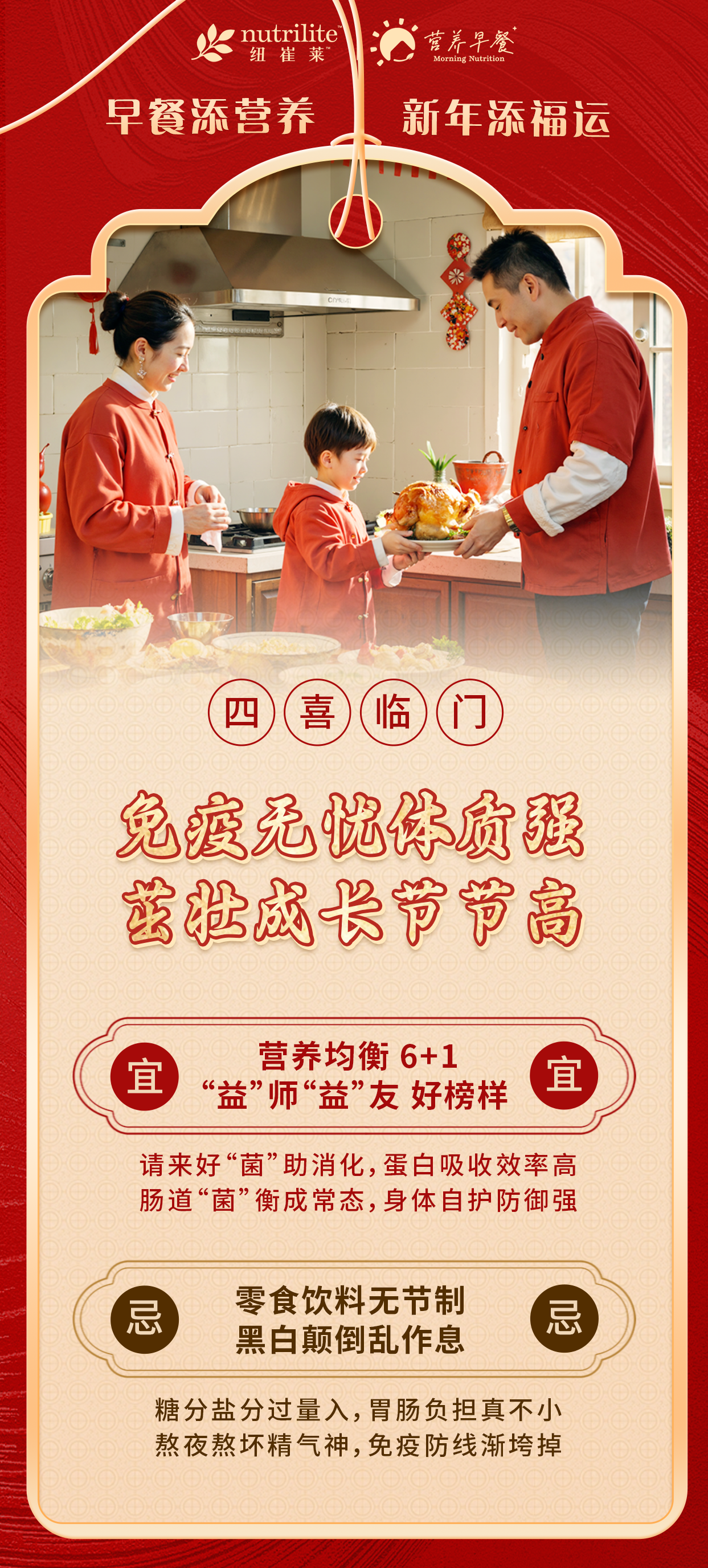 nutrilite纽崔莱
营养早餐
 早餐添营养 新年添福运
 四喜临门
 免疫无忧体质强 茁壮成长节节高
 宜 营养均衡 6+1 “益”师“益”友 好榜样
 忌 零食饮料无节制 黑白颠倒乱作息
 糖分盐分过量入，胃肠负担真不小
 熬夜熬坏精气神，免疫防线渐垮掉