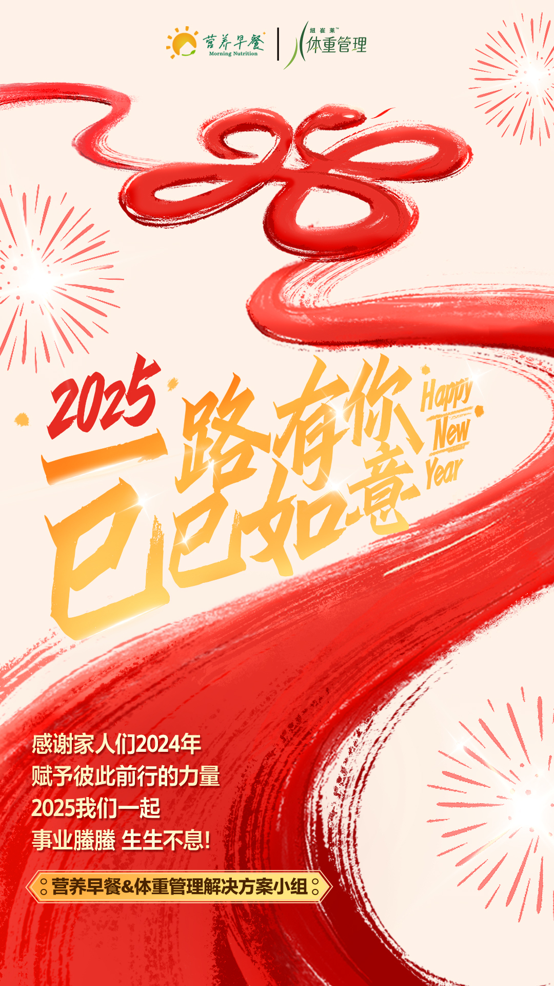 营养早餐
纽崔莱体重管理
 2025
 一路有你 巳巳如意
 Happy New Year
 感谢家人们2024年
 赋予彼此前行的力量
 2025我们一起
 事业腾腾 生生不息！
 营养早餐&体重管理解决方案小组