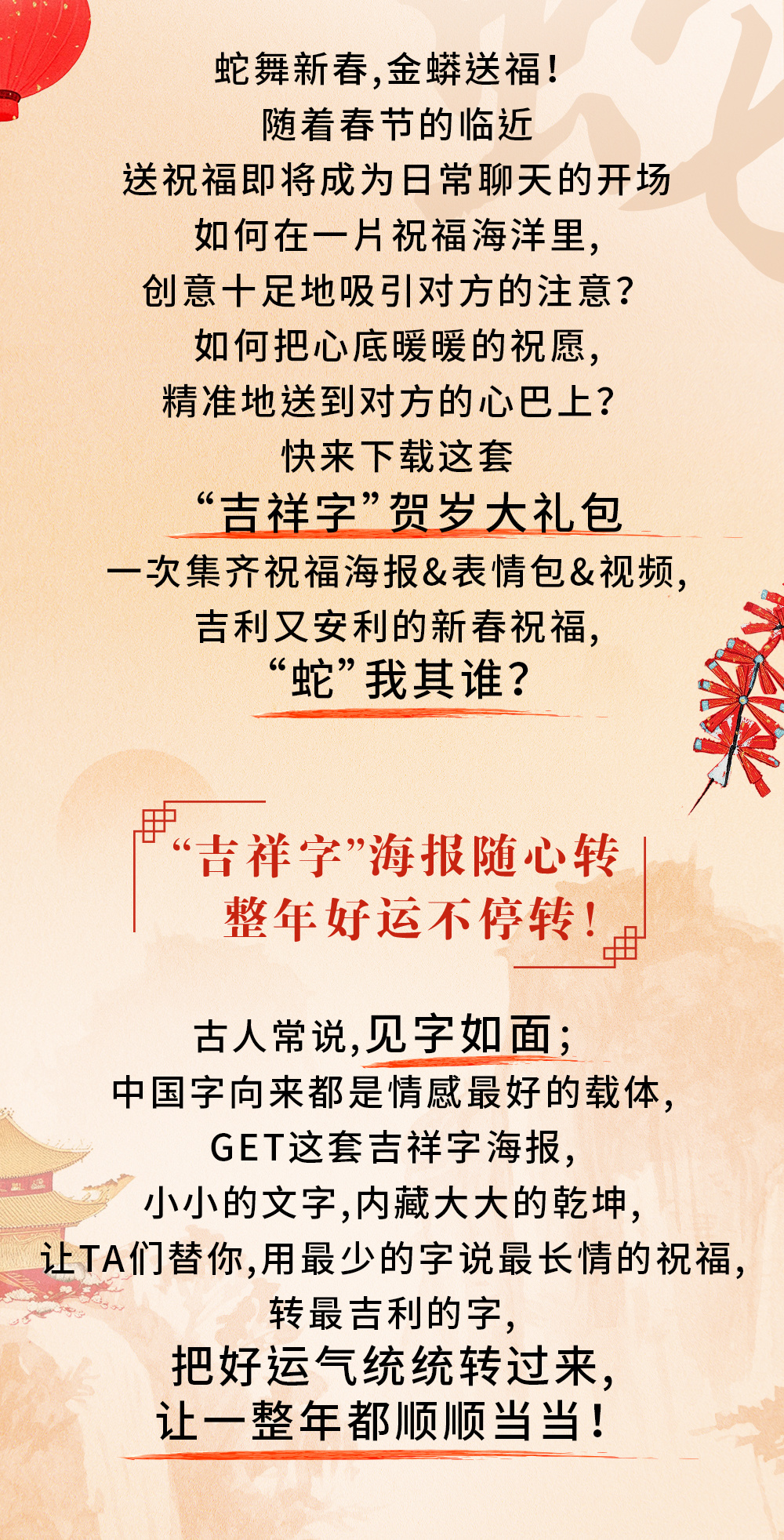 蛇舞新春，金蟒送福！

随着春节的临近
送祝福即将成为日常聊天的开场
如何在一片祝福海洋里，
创意十足地吸引对方的注意？
如何把心底暖暖的祝愿，
精准地送到对方的心巴上？

快来下载这套
“吉祥字”贺岁大礼包
一次集齐祝福海报&表情包&视频，
吉利又安利的新春祝福，
“蛇”我其谁？

“吉祥字”海报随心转
整年好运不停转！

古人常说，见字如面；
中国字向来都是情感最好的载体，
GET这套吉祥字海报，
小小的文字，内藏大大的乾坤，
让TA们替你，用最少的字说最长情的祝福，
转最吉利的字，
把好运气统统转过来，
让一整年都顺顺当当！