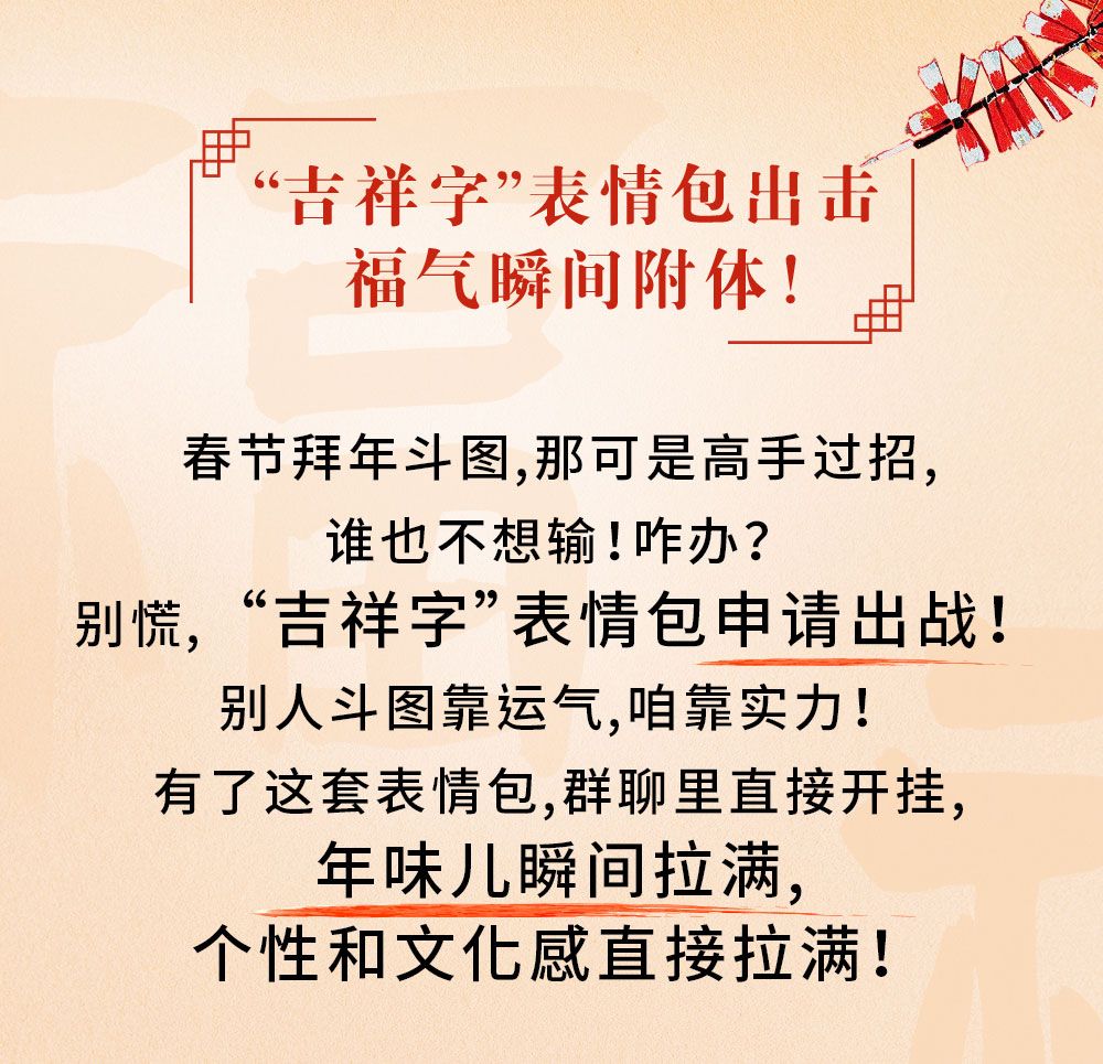 “吉祥字”表情包出击
福气瞬间附体！

春节拜年斗图，那可是高手过招，
谁也不想输！咋办？
别慌，“吉祥字”表情包申请出战！
别人斗图靠运气，咱靠实力！
有了这套表情包，群聊里直接开挂，
年味儿瞬间拉满，
个性和文化感直接拉满！