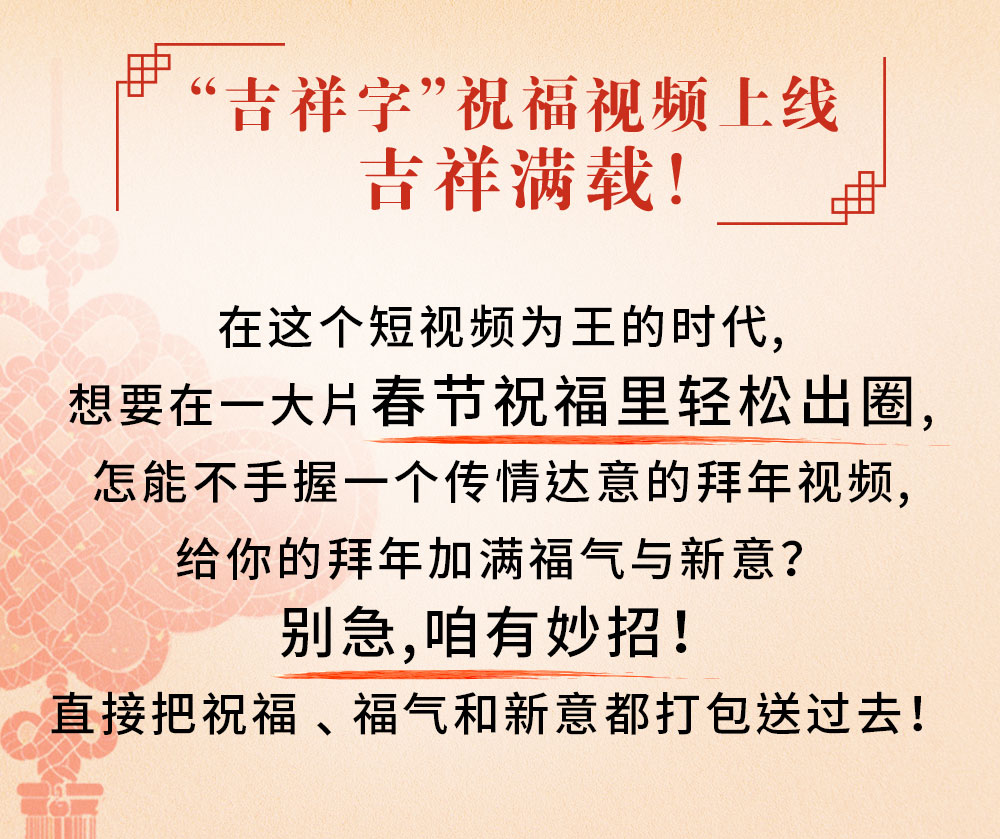 “吉祥字”祝福视频上线
吉祥满载！

在这个短视频为王的时代，
想要在一大片春节祝福里轻松出圈，
怎能不手握一个传情达意的拜年视频，
给你的拜年加满福气与新意？
别急，咱有妙招！
直接把祝福、福气和新意都打包送过去！