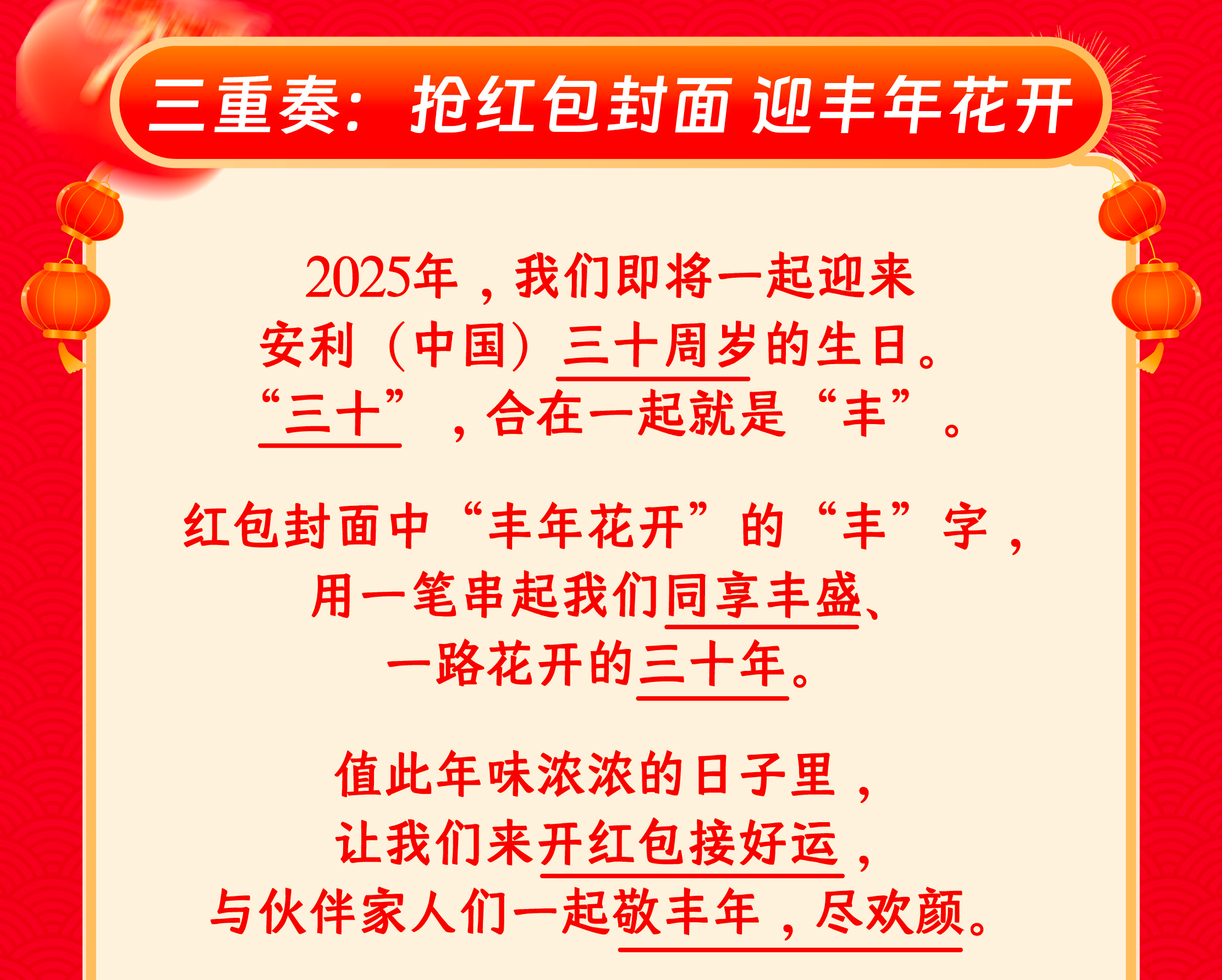 三重奏：抢红包封面 迎丰年花开

2025年，我们即将一起迎来安利（中国）三十周岁的生日。“三十”，合在一起就是“丰”。

红包封面中“丰年花开”的“丰”字，用一笔串起我们同享丰盛、一路花开的三十年。

值此年味浓浓的日子里，让我们来开红包接好运，与伙伴家人们一起敬丰年，尽欢颜。