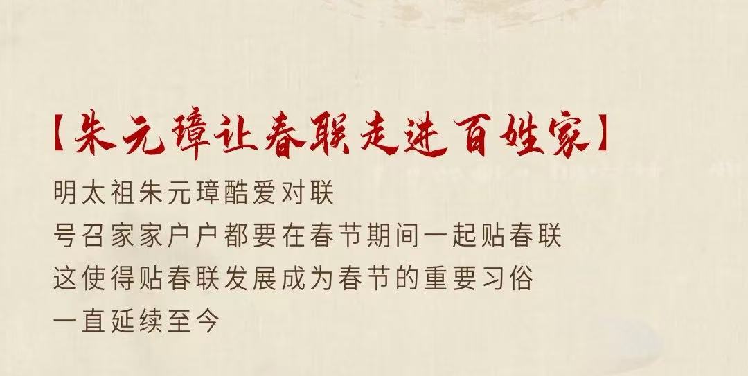 【朱元璋让春联走进百姓家】

明太祖朱元璋酷爱对联
号召家家户户都要在春节期间一起贴春联
这使得贴春联发展成为春节的重要习俗
一直延续至今