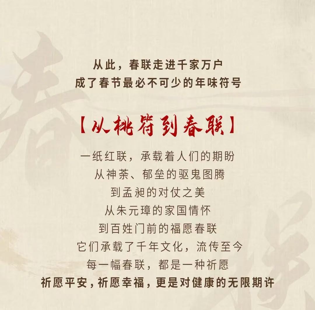 从此，春联走进千家万户
成了春节最必不可少的年味符号

【从桃符到春联】

一纸红联，承载着人们的期盼
从神荼、郁垒的驱鬼图腾
到孟昶的对仗之美
从朱元璋的家国情怀
到百姓门前的福愿春联
它们承载了千年文化，流传至今
每一幅春联，都是一种祈愿
祈愿平安，祈愿幸福，更是对健康的无限期许