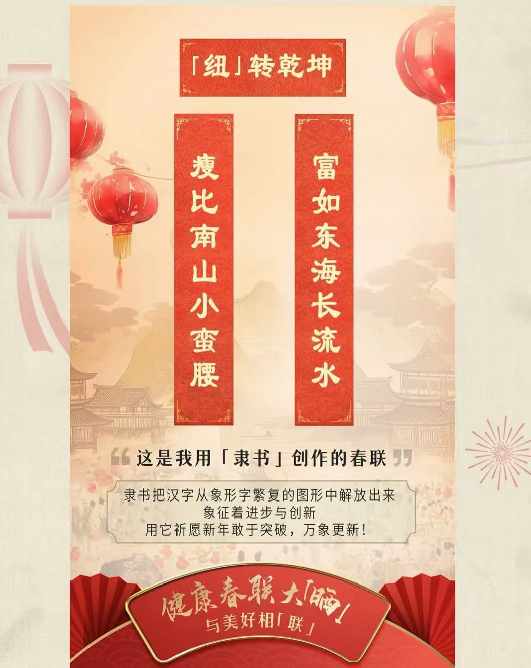 「纽」转乾坤

瘦比南山小蛮腰
富如东海长流水

这是我用「隶书」创作的春联

隶书把汉字从象形字繁复的图形中解放出来
象征着进步与创新
用它祈愿新年敢于突破，万象更新！

健康春联大「脑」
与美好相「联」