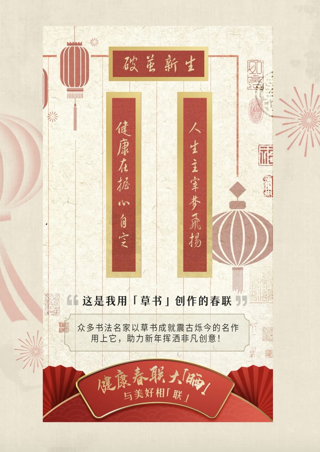 破茧新生

健康在握心自安
人生主宰梦飞扬

这是我用「草书」创作的春联

众多书法名家以草书成就震古烁今的名作
用上它，助力新年挥洒非凡创意！

健康春联大「晒」
与美好相「联」