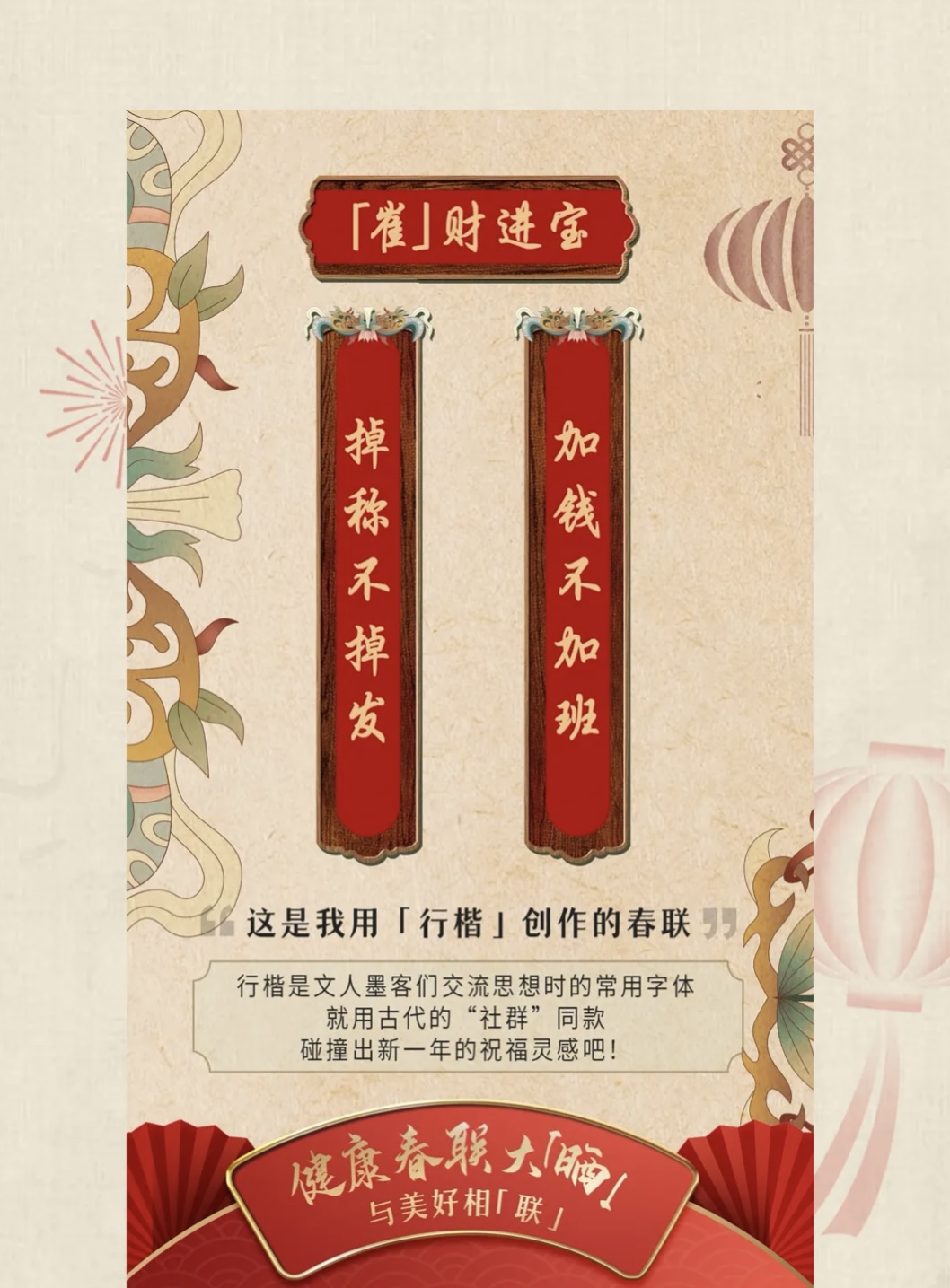 「崔」财进宝

掉称不掉发
加钱不加班

这是我用「行楷」创作的春联

行楷是文人墨客们交流思想时的常用字体
就用古代的“社群”同款
碰撞出新一年的祝福灵感吧！

健康春联大「崔」
与美好相「联」