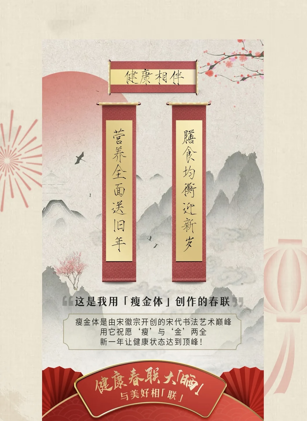 健康相伴

膳食均衡迎新岁
营养全面送旧年

这是我用「瘦金体」创作的春联

瘦金体是由宋徽宗开创的宋代书法艺术巅峰
用它祝愿“瘦”与“金”两全
新的一年让健康状态达到顶峰！

健康春联大「瘦」
与美好相「联」