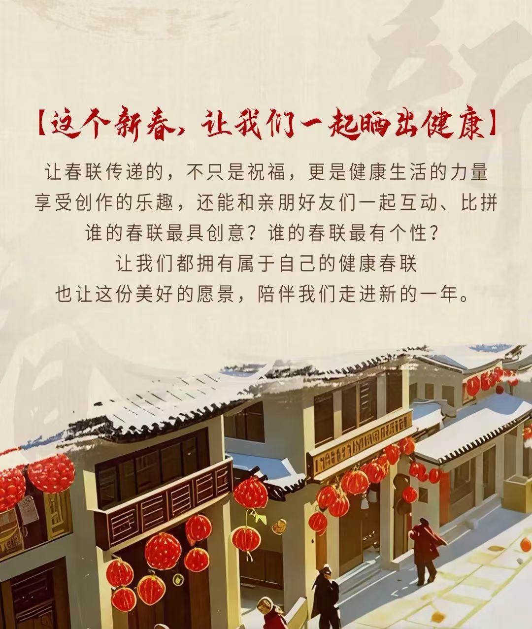 【这个新春，让我们一起晒出健康】

让春联传递的，不只是祝福，更是健康生活的力量
享受创作的乐趣，还能和亲朋好友们一起互动、比拼
谁的春联最具创意？谁的春联最有个性？
让我们都拥有属于自己的健康春联
也让这份美好的愿景，陪伴我们走进新的一年。