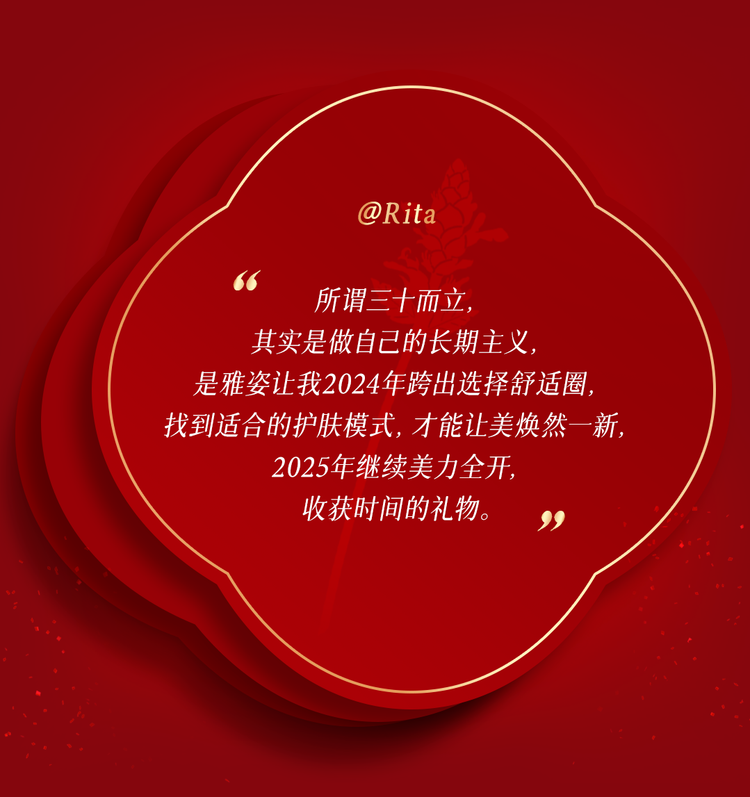 @Rita

所谓三十而立，
其实是做自己的长期主义，
是雅姿让我2024年跨出选择舒适圈，
找到适合的护肤模式，才能让美焕然一新，
2025年继续美力全开，
收获时间的礼物。