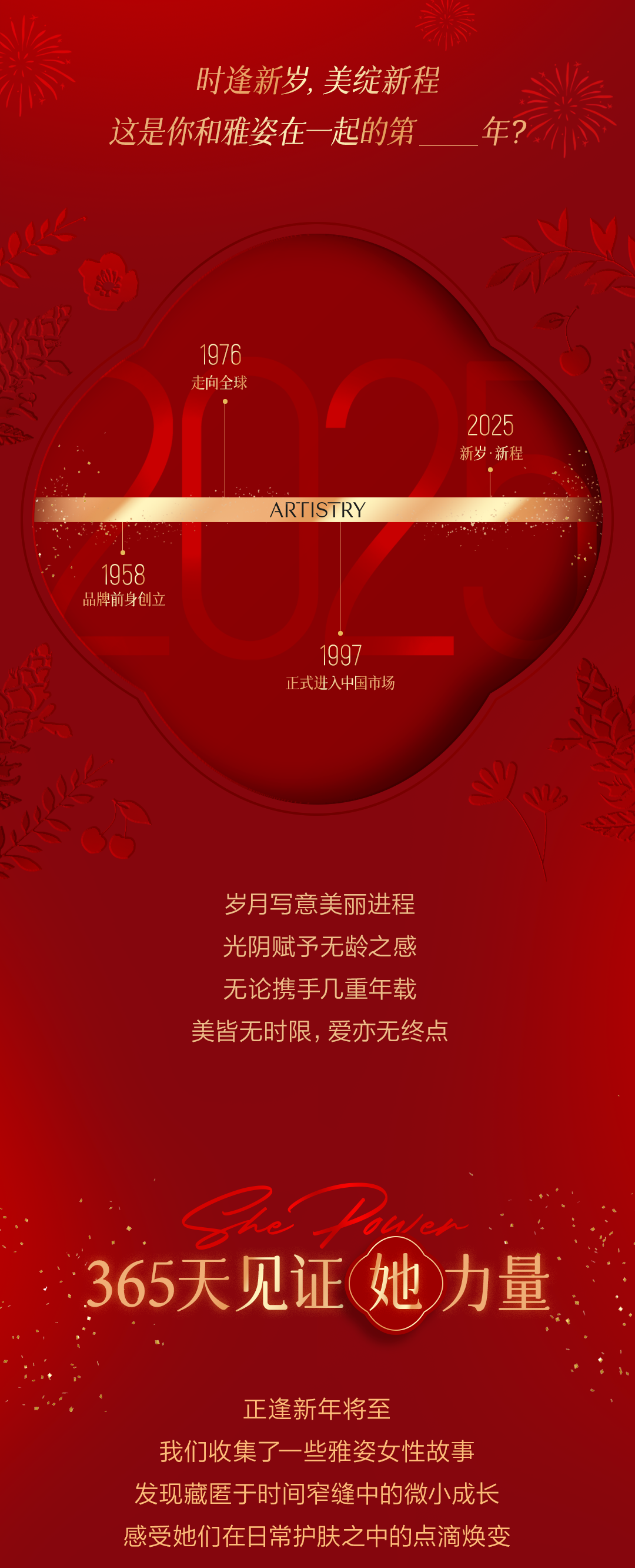 时逢新岁，美绽新程
这是你和雅姿在一起的第____年？

1958 品牌前身创立
1976 走向全球
1997 正式进入中国市场
2025 新岁·新程

岁月写意美丽进程
光阴赋予无龄之感
无论携手几重年载
美皆无时限，爱亦无终点

She Power
365天见证她力量

正逢新年将至
我们收集了一些雅姿女性故事
发现藏匿于时间窄缝中的微小成长
感受她们在日常护肤之中的点滴焕变