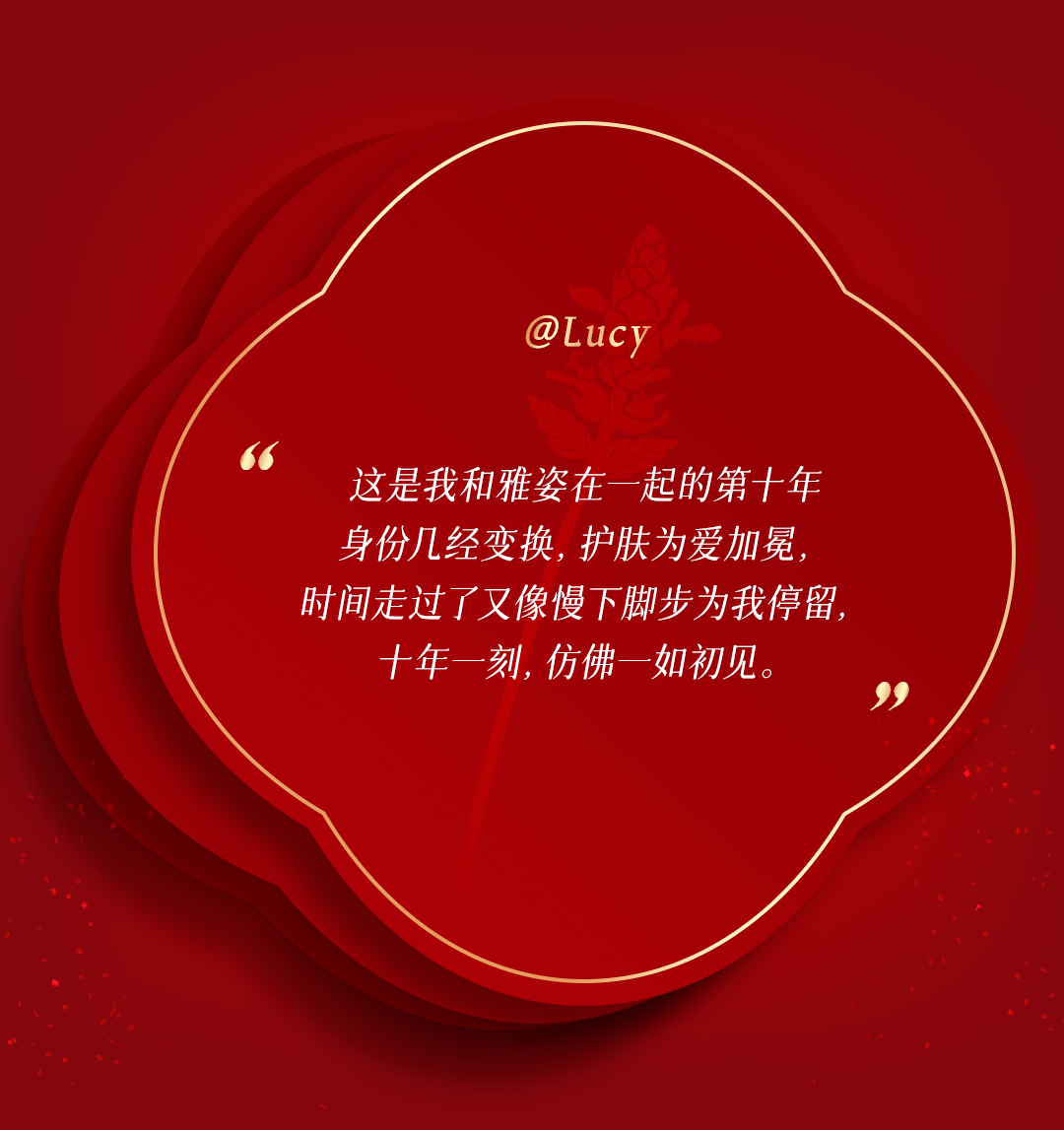 @Lucy

这是我和雅姿在一起的第十年
身份几经变换，护肤为爱加冕，
时间走过了又像慢下脚步为我停留，
十年一刻，仿佛一如初见。