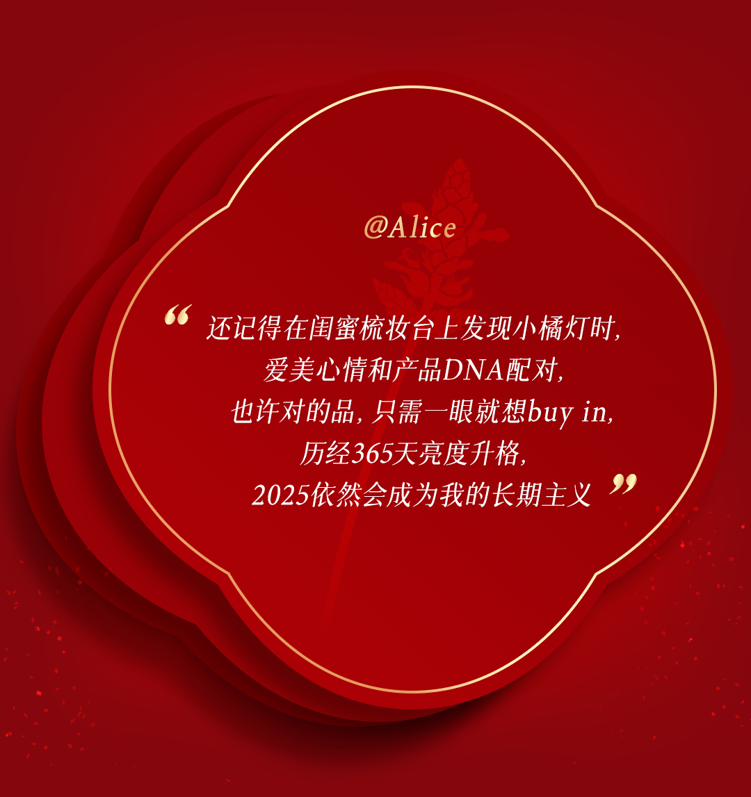 @Alice

还记得在闺蜜梳妆台上发现小橘灯时，
爱美心情和产品DNA配对，
也许对的品，只需一眼就想buy in，
历经365天亮度升格，
2025依然会成为我的长期主义