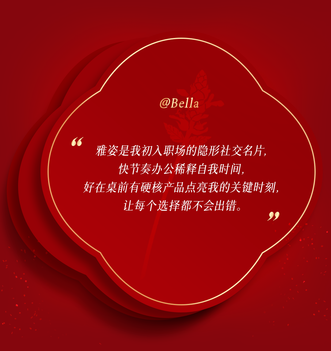 @Bella

雅姿是我初入职场的隐形社交名片，
快节奏办公稀释自我时间，
好在桌前有硬核产品点亮我的关键时刻，
让每个选择都不会出错。