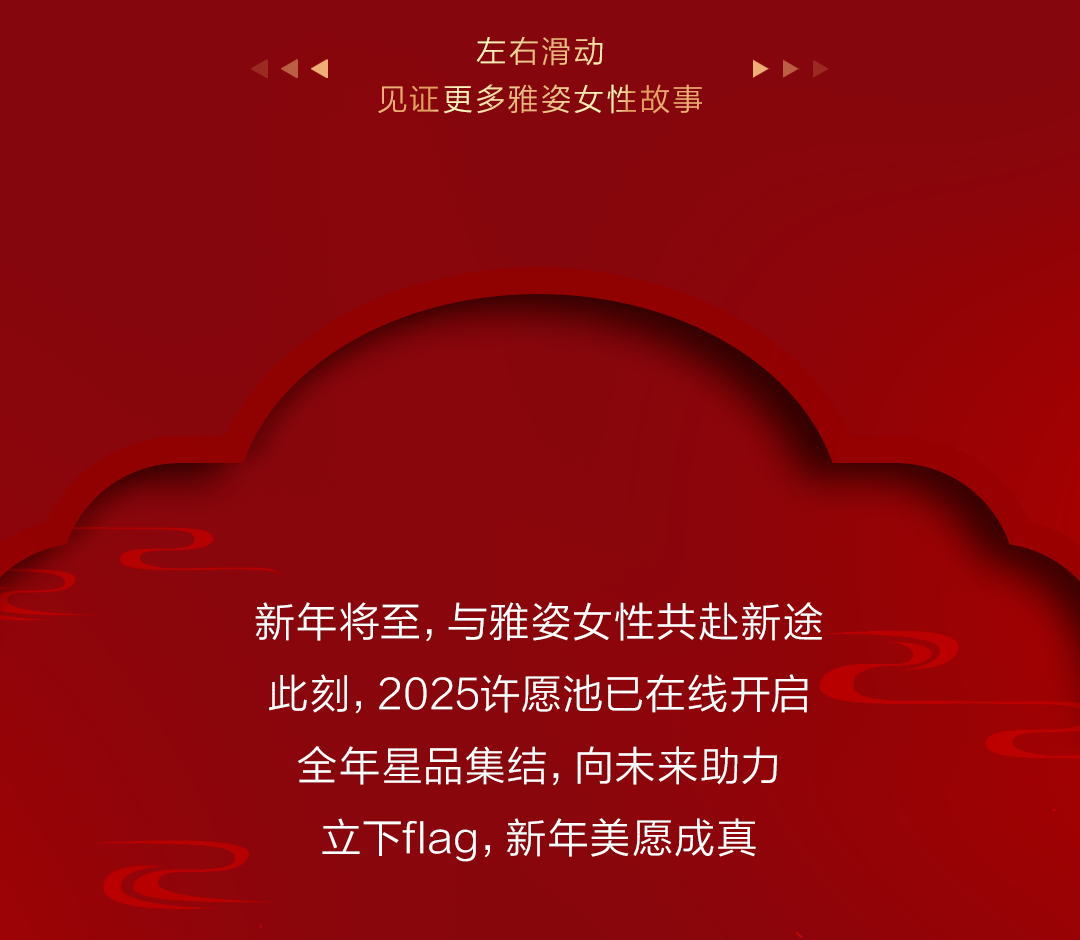 左右滑动
见证更多雅姿女性故事

新年将至，与雅姿女性共赴新途
此刻，2025许愿池已在线开启
全年星品集结，向未来助力
立下flag，新年美愿成真
