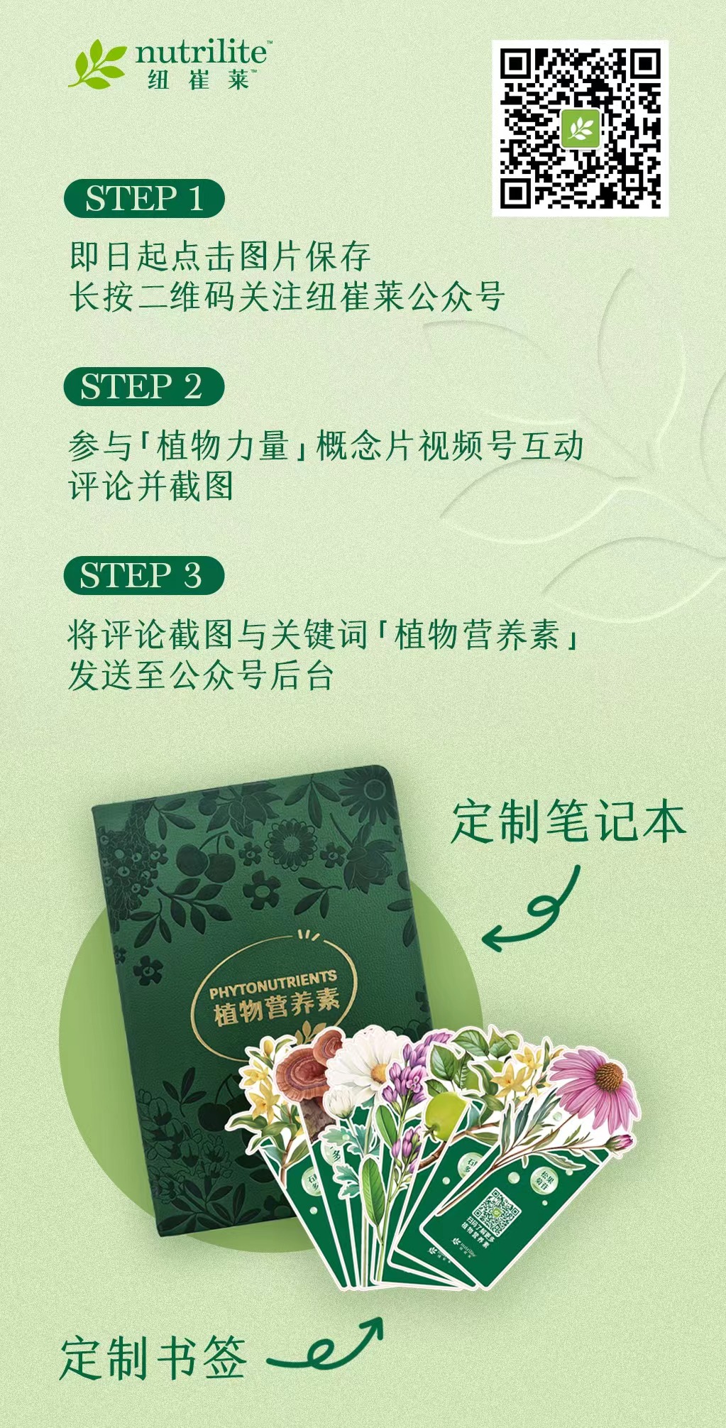 nutrilite 纽崔莱

STEP 1
即日起点击图片保存
长按二维码关注纽崔莱公众号

STEP 2
参与「植物力量」概念片视频号互动
评论并截图

STEP 3
将评论截图与关键词「植物营养素」
发送至公众号后台

定制笔记本

定制书签